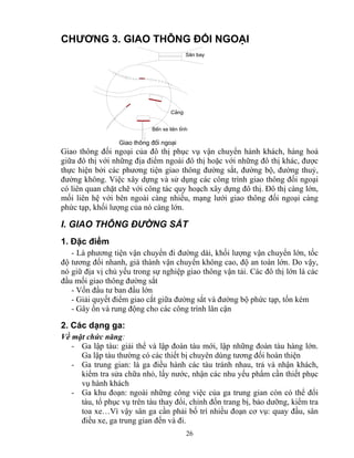 CHƯƠNG 3. GIAO THÔNG ĐỐI NGOẠI 
S©n bay 
BÕn xe liªn tØnh 
26 
C¶ng 
Giao th«ng ®èi ngo¹i 
Giao thông đối ngoại của đô thị phục vụ vận chuyển hành khách, hàng hoá 
giữa đô thị với những địa điểm ngoài đô thị hoặc với những đô thị khác, được 
thực hiện bởi các phương tiện giao thông đường sắt, đường bộ, đường thuỷ, 
đường không. Việc xây dựng và sử dụng các công trình giao thông đối ngoại 
có liên quan chặt chẽ với công tác quy hoạch xây dựng đô thị. Đô thị càng lớn, 
mối liên hệ với bên ngoài càng nhiều, mạng lưới giao thông đối ngoại càng 
phức tạp, khối lượng của nó càng lớn. 
I. GIAO THÔNG ĐƯỜNG SẮT 
1. Đặc điểm 
- Là phương tiện vận chuyển đi đường dài, khối lượng vận chuyển lớn, tốc 
độ tương đối nhanh, giá thành vận chuyển không cao, độ an toàn lớn. Do vậy, 
nó giữ địa vị chủ yếu trong sự nghiệp giao thông vận tải. Các đô thị lớn là các 
đầu mối giao thông đường sắt 
- Vốn đầu tư ban đầu lớn 
- Giải quyết điểm giao cắt giữa đường sắt và đường bộ phức tạp, tốn kém 
- Gây ồn và rung động cho các công trình lân cận 
2. Các dạng ga: 
Về mặt chức năng: 
- Ga lập tàu: giải thể và lập đoàn tàu mới, lập những đoàn tàu hàng lớn. 
Ga lập tàu thường có các thiết bị chuyên dùng tương đối hoàn thiện 
- Ga trung gian: là ga điều hành các tàu tránh nhau, trả và nhận khách, 
kiểm tra sửa chữa nhỏ, lấy nước, nhận các nhu yếu phẩm cần thiết phục 
vụ hành khách 
- Ga khu đoạn: ngoài những công việc của ga trung gian còn có thể đổi 
tàu, tổ phục vụ trên tàu thay đổi, chỉnh đốn trang bị, bảo dưỡng, kiểm tra 
toa xe…Vì vậy sân ga cần phải bố trí nhiều đoạn cơ vụ: quay đầu, sân 
điều xe, ga trung gian đến và đi. 
 