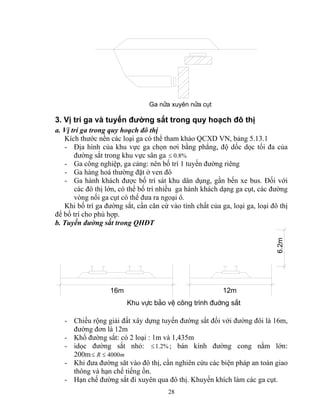 Ga nöa xuyªn nöa côt 
3. Vị trí ga và tuyến đường sắt trong quy hoạch đô thị 
a. Vị trí ga trong quy hoạch đô thị 
Kích thước nền các loại ga có thể tham khảo QCXD VN, bảng 5.13.1 
- Địa hình của khu vực ga chọn nơi bằng phẳng, độ dốc dọc tối đa của 
đường sắt trong khu vực sân ga ≤ 0.8% 
- Ga công nghiệp, ga cảng: nên bố trí 1 tuyến đường riêng 
- Ga hàng hoá thường đặt ở ven đô 
- Ga hành khách được bố trí sát khu dân dụng, gần bến xe bus. Đối với 
các đô thị lớn, có thể bố trí nhiều ga hành khách dạng ga cụt, các đường 
vòng nối ga cụt có thể đưa ra ngoại ô. 
Khi bố trí ga đường sắt, cần căn cứ vào tính chất của ga, loại ga, loại đô thị 
để bố trí cho phù hợp. 
b. Tuyến đường sắt trong QHĐT 
28 
16m 
Khu vùc b¶o vÖ c«ng tr×nh ®uêng s¾t 
6.2m 
12m 
- Chiều rộng giải đất xây dựng tuyến đường sắt đối với đường đôi là 16m, 
đường đơn là 12m 
- Khổ đường sắt: có 2 loại : 1m và 1,435m 
- idọc đường sắt nhỏ: ≤ 1.2%; bán kính đường cong nằm lớn: 
200m≤ R ≤ 4000m 
- Khi đưa đường săt vào đô thị, cần nghiên cứu các biện pháp an toàn giao 
thông và hạn chế tiếng ồn. 
- Hạn chế đường sắt đi xuyên qua đô thị. Khuyến khích làm các ga cụt. 
 