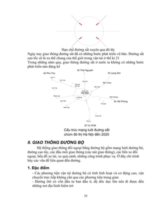 Hạn chế đường sắt xuyên qua đô thị 
Ngày nay giao thông đường sắt đã có những bước phát triển vũ bão. Đường sắt 
cao tốc sẽ là xu thế chung của thế giới trong vận tải ở thế kỉ 21 
Trong những năm qua, giao thông đường sắt ở nước ta không có những bước 
phát triển nào đáng kể 
Sãc S¬n 
Hμ Néi 
29 
S¬n T©y 
Hoμ L¹c 
Xu©n Mai 
MiÕu M«n 
S©n bay 
Néi Bμi 
Hμ §«ng 
Phñ Lý 
Hung Yªn 
§«ng Anh 
B¾c Giang 
B¾c Ninh 
H¶i Du¬ng 
Phè Nèi 
ViÖt Tr× 
VÜnh Yªn 
§i L¹ng S¬n 
§i H¶i Phßng 
§i Tp HCM 
§i Phó Thä 
§i Th¸i Nguyªn 
CÊu tróc m¹ng luíi ®uêng s¾t 
chïm ®« thÞ Hμ Néi ®Õn 2020 
II. GIAO THÔNG ĐƯỜNG BỘ 
Hệ thống giao thông đối ngoại bằng đường bộ gồm mạng lưới đường bộ, 
đường cao tốc, các đầu mối giao thông (các nút giao thông), các bến xe đối 
ngoại, bến đỗ xe tải, xe quá cảnh, những công trình phục vụ. Ở đây chỉ trình 
bày các vấn đề liên quan đến đường. 
1. Đặc điểm 
- Các phương tiện vận tải đường bộ có tính linh hoạt và cơ động cao, vận 
chuyển trực tiếp không cần qua các phương tiện trung gian 
- Đường ôtô có vốn đầu tư ban đầu ít, độ dốc dọc lớn nên đi được đến 
những nơi địa hình hiểm trở 
 