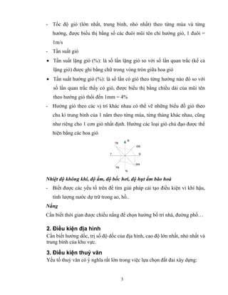 - Tốc độ gió (lớn nhất, trung bình, nhỏ nhất) theo từng mùa và từng 
hướng, được biểu thị bằng số các đuôi mũi tên chỉ hướng gió, 1 đuôi = 
1m/s 
- Tần suất gió 
• Tần suất lặng gió (%): là số lần lặng gió so với số lần quan trắc (kể cả 
lặng gió) được ghi bằng chữ trong vòng tròn giữa hoa gió 
• Tần suất hướng gió (%): là số lần có gió theo từng hướng nào đó so với 
số lần quan trắc thấy có gió, được biểu thị bằng chiều dài của mũi tên 
theo hướng gió thổi đến 1mm = 4% 
- Hướng gió theo các vị trí khác nhau có thể vẽ những biểu đồ gió theo 
chu kì trung bình của 1 năm theo từng mùa, từng tháng khác nhau, cũng 
như riêng cho 1 cơn gió nhất định. Hướng các loại gió chủ đạo được thể 
hiện bằng các hoa gió 
3 
B 
ĐB 
§ 
§N 
N 
TN 
T 
TB 
Nhiệt độ không khí, độ ẩm, độ bốc hơi, độ hụt ẩm bão hoà 
- Biết được các yếu tố trên để tìm giải pháp cải tạo điều kiện vi khí hậu, 
tính lượng nước dự trữ trong ao, hồ.. 
Nắng 
Cần biết thời gian được chiếu nắng để chọn hướng bố trí nhà, đường phố… 
2. Điều kiện địa hình 
Cần biết hướng dốc, trị số độ dốc của địa hình, cao độ lớn nhất, nhỏ nhất và 
trung bình của khu vực. 
3. Điều kiện thuỷ văn 
Yếu tố thuỷ văn có ý nghĩa rất lớn trong việc lựa chọn đất đai xây dựng: 
 
