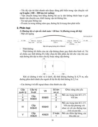 - Tốc độ vận tải khá nhanh nên được dùng phổ biến trong vận chuyển với 
cự li ngắn ( 100 – 200 km trở xuống) 
- Vận chuyển hàng hoá bằng đường bộ cự ly dài không thích hợp vì giá 
thành vận chuyển cao, khối lượng vận tải không lớn. 
- Tai nạn giao thông cao 
- Ở nước ta trong những năm qua, đường bộ là trọng tâm phát triển 
2. Phân loại 
2.1 Đường bộ có vận tốc tính toán < 80 km / h (Đường trong đô thị) 
- Mặt cắt ngang 
BÒ réng phÇn 10 - 20m ThÒm cá LÒ gia cè xe ch¹y LÒ gia cè ThÒm cá 10 - 20m 
taluy 0.5m 3.50 x n 0.5m taluy 
0.5 -1.5m 0.5 -1.5m 
MÆt c¾t ngang ®uêng «t« v<80km/h 
4.5 B Lgc Lgc 
40&20 40&20 2 hoặc 
30 
LÒ ®uêng 
Hμnh lang b¶o vÖ 
- Tĩnh không: 
Tĩnh không tối thiểu của các cấp đường được quy định như hình vẽ. Trị 
số chiều cao tĩnh không H ở đây chưa kể đến phần dự trữ cho việc tôn cao 
mặt đường khi đại tu theo chu kỳ hoặc nâng cấp đường 
1.0 
4.0 
Khi có đường ở trên và ở dưới, độ tĩnh không thường là 4,75 m, nếu 
đường phía dưới dành cho người đi bộ thì độ tĩnh không là 2,5 m 
- Các đường ô tô đối ngoại được chia thành các cấp 
Cấp 
Cấp kỹ 
Số làn 
quản lý 
thuật Vtt xe yc 
Chức năng chủ yếu 
I II Cấp 
6 
80&60 
80&60 
4 
III 
2 
Nối các trung tâm KT, CT. 
VH lớn 
IV Cấp 
60&40 60&40 2 
Nối các trung tâm KT, CT. 
VH của địa phương với 
nhau và với các đường trục 
ô tô và cao tốc 
V Cấp 
1 
Nối các điểm lập hàng, các 
khu dân cư 
 