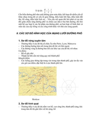 = 1 − 
L 
38 
Tỉ lệ tốt: 
1 
3 
2 
H 
Cần hiểu đường phố như một không gian toàn diện, kết hợp rất nhiều yếu tố 
khác nhau trong đó có yếu tố giao thông, điều kiện khí hậu, điều kiện đất 
đai, lối sống, điều kiện lịch sử… Yêu cầu mỹ quan đòi hỏi phải có sự cân 
đối giữa chiều rộng đường phố và chiều cao nhà ở hai bên đường, đòi hỏi 
một bố cục hợp lý các bộ phận của đường phố, sự hoà hợp về hình thái và 
màu sắc của cây trồng và các công trình khác với nhà cửa xung quanh. 
II. CÁC SƠ ĐỒ HÌNH HỌC CỦA MẠNG LƯỚI ĐƯỜNG PHỐ 
1. Sơ đồ vòng xuyên tâm 
- Thường thấy ở các đô thị cổ châu Âu như Paris, Lyon, Matxcova 
- Các đường hướng tâm nối trung tâm đô thị với bên ngoài 
- Các đường vòng là đường bao nối các khu vực của đô thị với nhau 
Ưu điểm: 
- Hệ số gãy nhỏ 
- Thuận lợi khi cần mở rộng quy mô thành phố 
Khuyết điểm: 
- Các luồng giao thông tập trung vào trung tâm thành phố, gây ùn tắc vào 
các giờ cao điểm, đặc biệt là ở các thành phố lớn 
Moskow 
2. Sơ đồ hình quạt 
- Thường thấy ở các đô thị nằm ven hồ, ven sông lớn, thành phố cảng, khi 
trung tâm đô thị gắn liền với bờ sông, hồ 
 