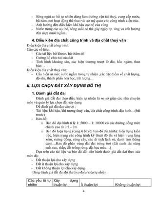 - Sông ngòi ao hồ tự nhiên dùng làm đường vận tải thuỷ, cung cấp nước, 
bãi tắm, nơi hoạt động thể thao và tạo mỹ quan cho công trình kiến trúc. 
- Ảnh hưởng đến điều kiện khí hậu cục bộ của vùng 
- Nước trong các ao, hồ, sông suối có thể gây ngập lụt, úng và ảnh hưởng 
đến mực nước ngầm.. 
4. Điều kiên địa chất công trình và địa chất thuỷ văn 
Điều kiện địa chất công trình: 
Cần các số liệu: 
- Các tài liệu hố khoan, hố thăm dò 
- Cường độ chịu tải của đất 
- Tình hình khoáng sản, các hiện thượng trượt lở đất, hốc ngầm, than 
4 
bùn… 
Điều kiện địa chất thuỷ văn: 
- Cần hiểu rõ mức nước ngầm trong tự nhiên ,các đặc điểm về chất lượng, 
độ sâu, thành phần hoá học, trữ lượng… 
II. LỰA CHỌN ĐẤT XÂY DỰNG ĐÔ THỊ 
1. Đánh giá đất đai 
Đánh giá đất đai theo điều kiện tự nhiên là sơ sở giúp các nhà chuyên 
môn và quản lý lựa chọn đất xây dựng 
Để đánh giá đất đai cần có : 
- Tài liệu: khí hậu, khí tượng thuỷ văn, địa chất công trình, địa hình…(bài 
trước) 
- Bản đồ: 
o Bản đồ địa hình tỉ lệ 1: 5000 – 1: 10000 có các đường đồng mức 
chênh cao từ 0.5 – 2m 
o Bản đồ hiện trạng (cùng tỉ lệ với bản đồ địa hình): hiên trạng kiến 
trúc, hiện trạng các công trình kỹ thuật đô thị và hiện trạng làng 
xóm, ruộng đồng, rừng cây, các di tích lịch sử, danh lam thắng 
cảnh…Bản đồ phân vùng đất đai trồng trọt (đất canh tác năng 
suất cao, thấp, đất trồng rừng, đất bạc màu…) 
Dựa trên các tài liệu và bản đồ đó, tiến hành đánh giá đất đai theo các 
mức độ: 
- Đất thuận lợi cho xây dựng 
- Đất ít thuận lợi cho xây dựng 
- Đất không thuận lợi cho xây dựng 
Bảng đánh giá đất đai đô thị theo điều kiện tự nhiên 
Các yếu tố tự 
nhiên 
Xây dựng 
thuận lợi Ít thuận lợi Không thuận lợi 
 