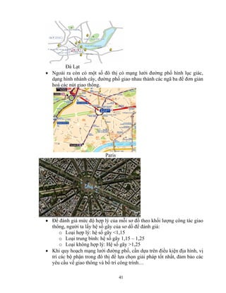 41 
Đà Lạt 
• Ngoài ra còn có một số đô thị có mạng lưới đường phố hình lục giác, 
dạng hình nhánh cây, đường phố giao nhau thành các ngã ba để đơn giản 
hoá các nút giao thông. 
Paris 
• Để đánh giá mức độ hợp lý của mỗi sơ đồ theo khối lượng công tác giao 
thông, người ta lấy hệ số gãy của sơ dồ để đánh giá: 
o Loại hợp lý: hệ số gãy <1,15 
o Loại trung bình: hệ số gãy 1,15 – 1,25 
o Loại không hợp lý: Hệ số gãy >1,25 
• Khi quy hoạch mạng lưới đường phố, cần dựa trên điều kiện địa hình, vị 
trí các bộ phận trong đô thị để lựa chọn giải pháp tốt nhất, đảm bảo các 
yêu cầu về giao thông và bố trí công trình… 
 
