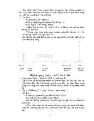 - Chức năng chính: Phục vụ giao thông tốc độ cao, liên hệ nhanh giữa các 
khu vực chính của thành phố nhằm rút ngắn thời gian đi lại, giải thoát trung 
tâm khỏi sự căng thẳng về giao thông 
- Đặc điểm 
+ Vận tốc thiết kế:100 km/h 
+ Không có phương tiện giao thông đường ray 
+ Cấm ngặt ô tô đỗ ở lòng đường 
+ Không bố trí trực tiếp công trình trên đường mà phải có phần 
đường địa phương 
+ Tổ chức giao nhau khác mức, khoảng cách giữa các nút : 1 – 1,5 
km (đường cao tốc đối ngoại là 5 km) 
- Cần hết sức hạn chế đường cao tốc đi qua đô thị, tốn diện tích và tốn 
kém trong xây dựng 
4.5 - 7.5 7 20 -25 3.75 x n, n=3-4 3-4 
MÆt c¾t ngang ®uêng cao tèc thμnh phè 
43 
D¶i ph©n 
c¸ch giòa 
giao th«ng 
cao tèc 
C©y xanh 
c¸ch li 
Xe ®Þa 
phu¬ng 
VØa hÌ 
b. Đường giao thông chính toàn thành: ( cấp 1, cấp 2) 
- Cấp 1: Liên hệ giao thông xuyên suốt thành phố, nối các khu vực lớn 
của đô thị: khu nhà ở, khu công nghiệp, các đầu mối giao thông quan 
trọng, các trung tâm cộng cộng, nối với đường cao tốc trong phạm vi đô 
thị 
- Cấp 2: nối khoảng 2, 3 quận với nhau ( ngắn hơn) 
- Đặc điểm: 
+ Lưu lượng giao thông hành khách và đi bộ lớn 
+ Các nút giao thông cách nhau > 500m 
+ Đối với đường giao thông chính liên tục nên có các nút giao nhau 
khác mức 
+ Công trình kiến trúc tại đường phố này gồm các công trình công 
cộng lớn. Trường học, nhà trẻ… không nên bố trí trực tiếp trên đường 
này 
 