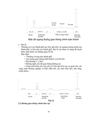 Xe con Xe vuît 
Xe bus 
Xe lín 
4.5 - 8 6.5-7.5 2 3.75 x n, n=4-8 3-4 
44 
D¶i ph©n 
c¸ch giòa 
§uêng ®Þa PhÇn xe ch¹y nhanh 
phu¬ng 
VØa hÌ 
MÆt c¾t ngang ®uêng giao th«ng chÝnh toμn thμnh 
c. Đại lộ: 
- Thường có ở các thành phố cực lớn, gắn liền với quảng trường chính của 
thành phố. Là bộ mặt của thành phố. Đại lộ còn được sử dụng để duyệt 
binh, tuần hành vào những ngày lễ lớn 
- Đặc điểm 
+ Thường ở trung tâm thành phố 
+ Lưu lượng giao thông hành khách và đi bộ lớn 
+ Dài khoảng 1-1,5km 
+ Đường ngắn, tốc độ giao thông không cao 
+ Công trình kiến trúc chủ yếu ở 2 bên đại lộ là các cơ quan lớn, các 
công trình thương nghiệp và biểu diễn lớn, các nhà triển lãm, bảo tàng, 
chiếu phim… 
6-8 6.5-7.5 2 3.75 x n, n=3-4 3-4 
VØa hÌ §uêng ®Þa 
phu¬ng 
Giao th«ng 
c¬ giíi 
D¶i ph©n 
c¸ch giòa 
2 
§¹i lé 
2.2 Đường giao thông chính khu vực 
 