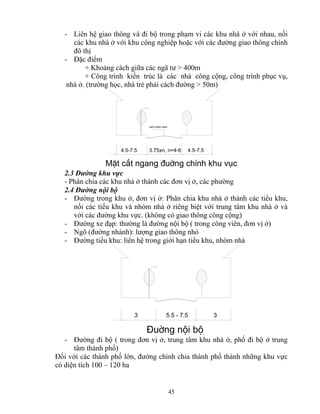 - Liên hệ giao thông và đi bộ trong phạm vi các khu nhà ở với nhau, nối 
các khu nhà ở với khu công nghiệp hoặc với các đường giao thông chính 
đô thị 
- Đặc điểm 
+ Khoảng cách giữa các ngã tư > 400m 
+ Công trình kiến trúc là các nhà công cộng, công trình phục vụ, 
nhà ở. (trường học, nhà trẻ phải cách đường > 50m) 
4.5-7.5 3.75xn, n=4-6 4.5-7.5 
MÆt c¾t ngang ®uêng chÝnh khu vôc 
3 5.5 - 7.5 
45 
v¹ch ph©n c¸ch 
2.3 Đường khu vực 
- Phân chia các khu nhà ở thành các đơn vị ở, các phường 
2.4 Đường nội bộ 
- Đường trong khu ở, đơn vị ở: Phân chia khu nhà ở thành các tiểu khu, 
nối các tiểu khu và nhóm nhà ở riêng biệt với trung tâm khu nhà ở và 
với các đường khu vực. (không có giao thông công cộng) 
- Đường xe đạp: thường là đường nội bộ ( trong công viên, đơn vị ở) 
- Ngõ (đường nhánh): lượng giao thông nhỏ 
- Đường tiểu khu: liên hệ trong giới hạn tiểu khu, nhóm nhà 
3 
§uêng néi bé 
- Đường đi bộ ( trong đơn vị ở, trung tâm khu nhà ở, phố đi bộ ở trung 
tâm thành phố) 
Đối với các thành phố lớn, đường chính chia thành phố thành những khu vực 
có diện tích 100 – 120 ha 
 