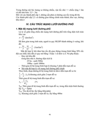 Trong đường nội bộ, lượng xe không nhiều, vận tốc nhỏ => chiều rộng 1 làn 
có thể nhỏ hơn: 3,5 – 3m 
Đối với các thành phố cấp 1, không cần phải có đường cao tốc trong đô thị 
Các thành phố cấp 2,3: có đường giao thông chính toàn thành, khu vực, đường 
khu nhà ở 
IV. CẤU TRÚC MẠNG LƯỚI ĐƯỜNG PHỐ 
1. Mật độ mạng lưới đường phố 
Là tỷ số giữa tổng chiều dài mạng lưới đường phố trên tổng diện tích toàn 
khu vực 
δ = (km/km2) 
Để đơn giản trong tính toán, người ta quy MLĐP thành những ô vuông, khi 
đó: 
0 L + L , L0 là khoảng cách giữa 2 trạm đỗ xe 
Thời gian đi bộ trung bình đến trạm đỗ xe: 
46 
ΣL 
F 
L 8 
L 
2 
2 = = 
L L 
F 
4 
Σ 
δ = ( km/km2) 
Mật độ hợp lý khi đảm bảo tốc độ giao thông (trung bình bằng 50% tốc 
độ) cao nhất, khu đất có quy mô bằng 1 hoặc 1 số đơn vị ở. Nó phụ thuộc: 
- Quy mô khu đất 
trong khu nhà ở, thường diện tích là 
25 ha - cạnh 500m 
100ha - cạnh 1000m 
- Thời gian đi bộ trung bình hợp lý khoảng 5 phút đến trạm đỗ xe 
• Xét mật độ hợp lý với mạng lưới đường phố chính 
Theo hình, đoạn đường đi bộ trung bình từ nhà ở đến trạm đỗ xe là: 
4 4 
L L 
0 + 
= (*) 
db 
T 
db V 
4 
Tdb: Thời gian đi bộ trung bình đến trạm đỗ xe, trong điều kiện bình thường 
lấy Tdb = 5phút 
Vdb: Tốc độ đi bộ, lấy bằng 60m/phút 
L0: Khoảng cách giữa 2 trạm đỗ xe, lấy bằng 400m 
 