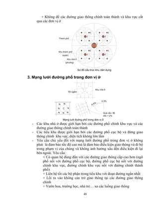 + Không để các đường giao thông chính toàn thành và khu vực cắt 
qua các đơn vị ở 
2 
48 
3 
2 
3 
2 
Thμnh phè 
Khu thμnh phè 
(quËn) 
Khu nhμ ë 
(phuêng) 
1 
2 
3 
3 
S¬ ®å cÊu tróc khu d©n dông 
3. Mạng lưới đường phố trong đơn vị ở 
4-5% 
2-3% 
T§ ngÇm 
Khu nhμ ë 
N 
N 
N 
N 
C 
N N N 
Qua cÇu: ®é 
dèc < 2% 
M¹ng luíi ®uêng phè trong ®¬n vÞ ë 
- Các khu nhà ở được giới hạn bởi các đường phố chính khu vực và các 
đường giao thông chính toàn thành 
- Các tiểu khu được giới hạn bởi các đường phố cục bộ và đừng giao 
thông chính khu vực, diện tích không lớn lắm 
- Yêu cầu chủ yếu đối với mạng lưới đường phố trong đơn vị ở không 
phải là đảm bảo tốc độ cao mà là đảm bảo điều kiện giao thông và đi bộ 
trong phạm vi của chúng và không ảnh hưởng xấu đến điều kiện đi lại 
bên ngoài. Yêu cầu: 
+ Có quan hệ đúng đắn với các đường giao thông cấp cao hơn (ngõ 
phố nối với đường phố cục bộ, đường phố cục bộ nối với đường 
chình khu vực, đường chính khu vực nối với đường chính thành 
phố) 
+ Liên hệ tốt các bộ phận trong tiểu khu với đoạn đường ngắn nhất 
+ Lối ra vào không cản trở giao thông tại các đường giao thông 
chính 
+ Vườn hoa, trường học, nhà trẻ… xa các luồng giao thông 
 