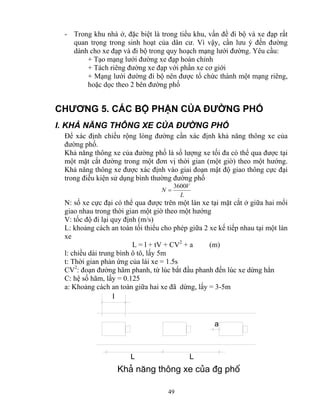 - Trong khu nhà ở, đặc biệt là trong tiểu khu, vấn đề đi bộ và xe đạp rất 
quan trọng trong sinh hoạt của dân cư. Vì vậy, cần lưu ý đến đường 
dành cho xe đạp và đi bộ trong quy hoạch mạng lưới đường. Yêu cầu: 
+ Tạo mạng lưới đường xe đạp hoàn chỉnh 
+ Tách riêng đường xe đạp với phần xe cơ giới 
+ Mạng lưới đường đi bộ nên được tổ chức thành một mạng riêng, 
hoặc dọc theo 2 bên đường phố 
CHƯƠNG 5. CÁC BỘ PHẬN CỦA ĐƯỜNG PHỐ 
I. KHẢ NĂNG THÔNG XE CỦA ĐƯỜNG PHỐ 
Để xác định chiều rộng lòng đường cần xác định khả năng thông xe của 
đường phố. 
Khả năng thông xe của đường phố là số lượng xe tối đa có thể qua được tại 
một mặt cắt đường trong một đơn vị thời gian (một giờ) theo một hướng. 
Khả năng thông xe được xác định vào giai đoạn mật độ giao thông cực đại 
trong điều kiện sử dụng bình thường đường phố 
N = 3600V 
49 
L 
N: số xe cực đại có thể qua được trên một làn xe tại mặt cắt ở giữa hai mối 
giao nhau trong thời gian một giờ theo một hướng 
V: tốc độ đi lại quy định (m/s) 
L: khoảng cách an toàn tối thiểu cho phép giữa 2 xe kế tiếp nhau tại một làn 
xe 
L = l + tV + CV2 + a (m) 
l: chiều dài trung bình ô tô, lấy 5m 
t: Thời gian phản ứng của lái xe = 1.5s 
CV2: đoạn đường hãm phanh, từ lúc bắt đầu phanh đến lúc xe dừng hẳn 
C: hệ số hãm, lấy = 0.125 
a: Khoảng cách an toàn giữa hai xe đã dừng, lấy = 3-5m 
l 
a 
L L 
Kh¶ n¨ng th«ng xe cña ®g phè 
 