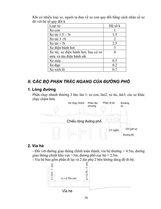 Khi có nhiều loại xe, người ta đưa về xe con quy đổi bằng cách nhân số xe 
đó với hệ số quy đổi k 
Loại xe Hệ số k 
Xe con 1 
Xe tải 1.5 – 3t 1.5 
Xe tải 3 -5t 2 
Xe tải > 5t 2.5 
Xe điện bánh hơi 3 
Xe tải, xe điện bánh hơi, bus có rơ 
móc và tàu điện bánh sắt 
50 
4 
Xe máy 0.5 
Xe đạp 0.2 
Xe xích lô 0.7 
II. CÁC BỘ PHẬN TRẮC NGANG CỦA ĐƯỜNG PHỐ 
1. Lòng đường 
Phần chạy nhanh thường 3 làn, làn 1: xe con, làn2: xe tải, làn3: các xe khác 
chạy chậm hơn 
Kho¶ng 
lïi 
ChØ giíi xd 
§uêng ®á 
Xe ch¹y nhanh PhÇn ®Þa PhÇn ®i bé 
phu¬ng 
ChiÒu réng ®uêng phè 
CT ngÇm 
2. Vỉa hè 
- Đối với đường giao thông chính toàn thành, vỉa hè thường > 4.5m, đường 
giao thông chính khu vực >3m, đường phố cục bộ > 2.5m 
- Vỉa hè bao gồm phần đi lại và 2 dải phụ 2 bên không dùng để đi bộ. 
b = 0.75n (m) 
c = 0.5 - 1 (m) 
a = 0.75 - 1 (m) 
VØa hÌ 
 