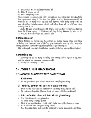 a- Dải phụ để đặt các thiết bị trên mặt đất 
b- Phần đi lại của vỉa hè 
c- Dải không dùng đi lại 
Giải phụ gần lòng đường để bố trí các cột đèn thắp sáng, đèn tín hiệu, biển 
báo, quảng cáo, rộng 0.75 – 1m. Nếu giữa vỉa hè và lòng đường có bố trí 
thảm cỏ thì lợi dụng nó để đặt các thiết bị trên. Phần trong cùng để bố trí 
các bậc thềm, chỗ nhô ra của các tủ kính cũng thuộc về vỉa hè,Chiều rộng 
dải này từ 0.5-1m 
- Vỉa hè đặt cao hơn mặt đường 15-18cm, giới hạn bởi bó vỉa bằng bêtông 
hoặc đá, độ dốc ngang 1-1.5% hướng về lòng đường. Độ dốc dọc của vỉa hè 
≤ 10-12%. Nếu idọc>12% thì làm bậc cấp 
3. Dải phân cách 
Dùng để tách các luồng giao thông theo hai hướng ngược nhau hoặc tách 
các luồng giao thông đi suốt với luồng giao thông địa phương trên cùng một 
hướng, đảm bảo an toàn trong điều kiện tốc độ giao thông cao 
Dải phân cách rộng từ 3-4m (đường cao tốc) hoặc 2m (đường bình thường) 
4. Dải trồng cây 
- Dải trồng cây có tác dụng che nắng cho đường phố và người đi bộ, thay 
đổi khí hậu và tạo cảnh đẹp cho đường phố 
- Dải cây lớn cần rộng 2-2.5m 
CHƯƠNG 6. NÚT GIAO THÔNG 
I. KHÁI NIỆM CHUNG VỀ NÚT GIAO THÔNG 
1. Khái niệm 
- Là nơi giao nhau giữa 2 hoặc nhiều hơn 2 tuyến giao thông 
2. Yêu cầu cơ bản khi thiết kế nút giao thông: 
- Đảm bảo xe chạy vào nút an toàn với khả năng thông xe lớn nhất 
- Tổ chức nút đơn giản, dễ quản lí, dễ xây dựng có hiệu quả kinh tế 
3. Các bước tiến hành khi thiết kế nút giao thông: 
- Xác định hình thức ngả giao nhau 
- Tổ chức dòng xe chạy tại nút 
- Tính số làn xe (đi thẳng, rẽ trái, phải) chiều rộng phần đường xe chạy 
- Vị trí và hình thức đảo giao thông tại nút 
- Xác định đặc điểm, hình thức bố trí kiến trúc xung quanh nút giao thông 
51 
 