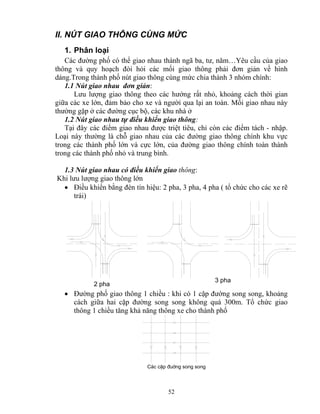II. NÚT GIAO THÔNG CÙNG MỨC 
1. Phân loại 
Các đường phố có thể giao nhau thành ngã ba, tư, năm…Yêu cầu của giao 
thông và quy hoạch đòi hỏi các mối giao thông phải đơn giản về hình 
dáng.Trong thành phố nút giao thông cùng mức chia thành 3 nhóm chính: 
1.1 Nút giao nhau đơn giản: 
Lưu lượng giao thông theo các hướng rất nhỏ, khoảng cách thời gian 
giữa các xe lớn, đảm bảo cho xe và người qua lại an toàn. Mối giao nhau này 
thường gặp ở các đường cục bộ, các khu nhà ở 
1.2 Nút giao nhau tự điều khiển giao thông: 
Tại đây các điểm giao nhau được triệt tiêu, chỉ còn các điểm tách - nhập. 
Loại này thường là chỗ giao nhau của các đường giao thông chính khu vực 
trong các thành phố lớn và cực lớn, của đường giao thông chính toàn thành 
trong các thành phố nhỏ và trung bình. 
1.3 Nút giao nhau có điều khiển giao thông: 
Khi lưu lượng giao thông lớn 
• Điều khiển bằng đèn tín hiệu: 2 pha, 3 pha, 4 pha ( tổ chức cho các xe rẽ 
trái) 
52 
2 pha 
3 pha 
• Đường phố giao thông 1 chiều : khi có 1 cặp đường song song, khoảng 
cách giữa hai cặp đường song song không quá 300m. Tổ chức giao 
thông 1 chiều tăng khả năng thông xe cho thành phố 
C¸c cÆp ®uêng song song 
 