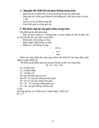 2. Nguyên tắc thiết kế nút giao thông cùng mức 
- Đảm bảo lái xe phát hiện ra nút giao thông trong mọi điều kiện 
- Đảm bảo các tuyến giao thông tại nút thẳng góc, hoặc giao nhau với góc 
53 
≥ 600. 
- Làm rõ vị trí các điểm xung đột 
- Giảm thời gian xe chạy qua nút 
3. Độ phức tạp tại nút giao nhau cùng mức 
Độ phức tạp tại mối giao nhau 
Qua nút giao thông có 3 trường hợp: xe chạy thẳng, rẽ trái, rẽ phải. Do 
sự vận chuyển này nên sinh ra các điểm: 
- Điểm tách: chia luồng xe chạy 
- Điểm nhập: nhập luồng xe chạy 
- Điểm cắt : cắt luồng xe chạy 
C¾t nhau 
T¸ch 
NhËp 
Điểm cắt càng nhiều thì càng nguy hiểm, khi thiết kế cần tăng điểm tách, 
nhập và giảm điểm cắt 
Để đánh giá độ phức tạp của nút giao thông, ta dựa vào công thức: 
M = Nt +3Nn +5Nc 
Nt: số điểm tách 
Nn: số điểm nhập 
Nc : số điểm cắt 
M: mức độ phức tạp của nút 
Khi M <10: nút giao thông rất đơn giản 
M =10 -25: nút giao thông đơn giản 
M = 25 – 55: nút giao thông phức tạp 
M > 50 : nút giao thông rất phức tạp 
Ví dụ: 
Xét một ngã ba, có 3 điểm tách, 3 điểm nhập, 3 điểm cắt 
M = 27 
 