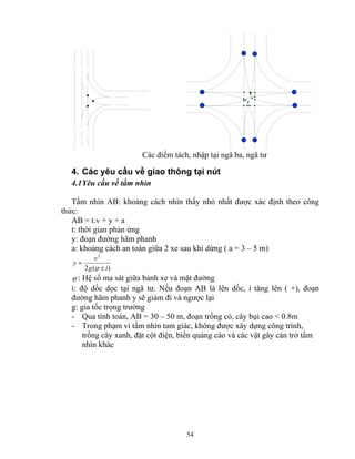 Các điểm tách, nhập tại ngã ba, ngã tư 
4. Các yêu cầu về giao thông tại nút 
4.1 Yêu cầu về tầm nhìn 
Tầm nhìn AB: khoảng cách nhìn thấy nhỏ nhất được xác định theo công 
thức: 
AB = t.v + y + a 
t: thời gian phản ứng 
y: đoạn đường hãm phanh 
a: khoảng cách an toàn giữa 2 xe sau khi dừng ( a = 3 – 5 m) 
54 
2 
g i 
y v 
2 ( ± 
) 
= 
ϕ 
ϕ : Hệ số ma sát giữa bánh xe và mặt đường 
i: độ dốc dọc tại ngã tư. Nếu đoạn AB là lên dốc, i tăng lên ( +), đoạn 
đường hãm phanh y sẽ giảm đi và ngược lại 
g: gia tốc trọng trường 
- Qua tính toán, AB = 30 – 50 m, đoạn trồng cỏ, cây bụi cao < 0.8m 
- Trong phạm vi tầm nhìn tam giác, không được xây dựng công trình, 
trồng cây xanh, đặt cột điện, biển quảng cáo và các vật gây cản trở tầm 
nhìn khác 
 