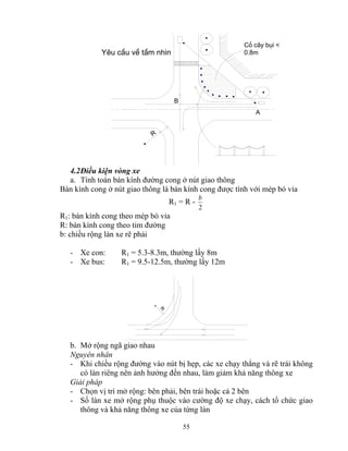 55 
A 
R 
B 
Cá c©y bôi < 
Yªu cÇu vÒ tÇm nh×n 0.8m 
4.2 Điều kiện vòng xe 
a. Tính toán bán kính đường cong ở nút giao thông 
Bán kính cong ở nút giao thông là bán kính cong được tính với mép bó vỉa 
R1 = R - 
b 
2 
R1: bán kính cong theo mép bó vỉa 
R: bán kính cong theo tim đường 
b: chiều rộng làn xe rẽ phải 
- Xe con: R1 = 5.3-8.3m, thường lấy 8m 
- Xe bus: R1 = 9.5-12.5m, thường lấy 12m 
R 
b. Mở rộng ngã giao nhau 
Nguyên nhân 
- Khi chiều rộng đường vào nút bị hẹp, các xe chạy thẳng và rẽ trái không 
có làn riêng nên ảnh hưởng đến nhau, làm giảm khả năng thông xe 
Giải pháp 
- Chọn vị trí mở rộng: bên phải, bên trái hoặc cả 2 bên 
- Số làn xe mở rộng phụ thuộc vào cường độ xe chạy, cách tổ chức giao 
thông và khả năng thông xe của từng làn 
 