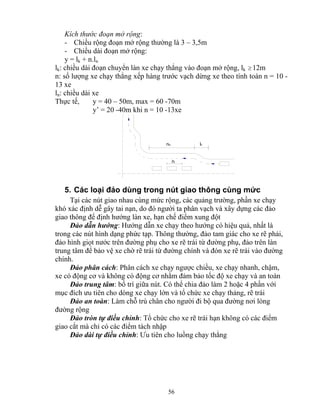 Kích thước đoạn mở rộng: 
- Chiều rộng đoạn mở rộng thường là 3 – 3,5m 
- Chiều dài đoạn mở rộng: 
y = lk + n.ln 
lk: chiều dài đoạn chuyển làn xe chạy thẳng vào đoạn mở rộng, lk ≥12m 
n: số lượng xe chạy thẳng xếp hàng trước vạch dừng xe theo tính toán n = 10 - 
13 xe 
ln: chiều dài xe 
Thực tế, y = 40 – 50m, max = 60 -70m 
y’ = 20 -40m khi n = 10 -13xe 
nlo lk 
nl 
5. Các loại đảo dùng trong nút giao thông cùng mức 
Tại các nút giao nhau cùng mức rộng, các quảng trường, phần xe chạy 
khó xác định dễ gây tai nạn, do đó người ta phân vạch và xây dựng các đảo 
giao thông để định hướng làn xe, hạn chế điểm xung đột 
Đảo dẫn hướng: Hướng dẫn xe chạy theo hướng có hiệu quả, nhất là 
trong các nút hình dạng phức tạp. Thông thường, đảo tam giác cho xe rẽ phải, 
đảo hình giọt nước trên đường phụ cho xe rẽ trái từ đường phụ, đảo trên làn 
trung tâm để bảo vệ xe chờ rẽ trái từ đường chính và đón xe rẽ trái vào đường 
chính. 
Đảo phân cách: Phân cách xe chạy ngược chiều, xe chạy nhanh, chậm, 
xe có động cơ và không có động cơ nhằm đảm bảo tốc độ xe chạy và an toàn 
Đảo trung tâm: bố trí giữa nút. Có thể chia đảo làm 2 hoặc 4 phần với 
mục đích ưu tiên cho dòng xe chạy lớn và tổ chức xe chạy thảng, rẽ trái 
Đảo an toàn: Làm chỗ trú chân cho người đi bộ qua đường nơi lòng 
56 
đường rộng 
Đảo tròn tự điều chỉnh: Tổ chức cho xe rẽ trái hạn không có các điểm 
giao cắt mà chỉ có các điểm tách nhập 
Đảo dài tự điều chỉnh: Ưu tiên cho luồng chạy thẳng 
 
