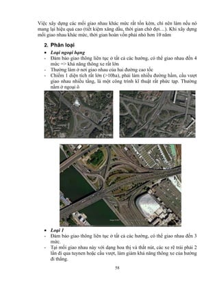 Việc xây dựng các mối giao nhau khác mức rất tốn kém, chỉ nên làm nếu nó 
mang lại hiệu quả cao (tiết kiệm xăng dầu, thời gian chờ đợi…). Khi xây dựng 
mối giao nhau khác mức, thời gian hoàn vốn phải nhỏ hơn 10 năm 
2. Phân loại 
• Loại ngoại hạng 
- Đảm bảo giao thông liên tục ở tất cả các hướng, có thể giao nhau đến 4 
mức => khả năng thông xe rất lớn 
- Thường làm ở nơi giao nhau của hai đường cao tốc 
- Chiếm 1 diện tích rất lớn (>10ha), phải làm nhiều đường hầm, cầu vượt 
giao nhau nhiều tầng, là một công trình kĩ thuật rất phức tạp. Thường 
nằm ở ngoại ô 
• Loại 1 
- Đảm bảo giao thông liên tục ở tất cả các hướng, có thể giao nhau đến 3 
mức. 
- Tại mối giao nhau này với dạng hoa thị và thắt nút, các xe rẽ trái phải 2 
lần đi qua tuynen hoặc cầu vượt, làm giảm khả năng thông xe của hướng 
đi thẳng. 
58 
 