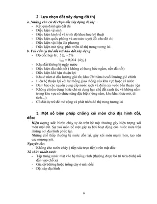 2. Lựa chọn đất xây dựng đô thị 
a. Những căn cứ để chọn đất xây dựng đô thị: 
- Kết quả đánh giá đất đai 
- Điều kiện vệ sinh 
- Điều kiện kinh tế và trình độ khoa học kỹ thuật 
- Điều kiện quốc phòng và an toàn tuyệt đối cho đô thị 
- Điều kiện vật liệu địa phương 
- Điều kiện mở rộng, phát triển đô thị trong tương lai 
b. Yêu cầu cụ thể đối với khu đất xây dựng 
- Độ dốc hợp lý: 5 00 
0 - 5% 
imin = 0,004 (4 00 
0 ) 
- Khu đất không bị ngập nước 
- Điều kiện địa chất tốt ( không có hang hốc ngầm, nền đất tốt) 
- Điều kiện khí hậu thuận lợi 
- Khu ở nằm ở đầu hướng gió tốt, khu CN nằm ở cuối hướng gió chính 
- Liên hệ thuận lợi với hệ thống giao thông của khu vực hoặc cả nước 
- Đảm bảo các nguồn cung cấp nước sạch và điểm xả nước bẩn thuận tiện 
- Không chiếm dụng hoặc chỉ sử dụng hạn chế đất canh tác và không nằm 
trong khu vực có chức năng đặc biệt (rừng cấm, khu khai thác mỏ, di 
tích…) 
- Có đất dự trữ để mở rộng và phát triển đô thị trong tương lai 
3. Một số biện pháp chống xói mòn cho địa hình đồi, 
dốc: 
Hiện tượng xói: Nước chảy tự do trên bề mặt thường gây hiện tượng xói 
mòn mặt đất. Sự xói mòn bề mặt gây ra bởi hoạt động của nước mưa trên 
những nơi địa hình phức tạp. 
Những chỗ thấp thường bị nước dồn lại, gây xói mòn mạnh hơn, tạo nên 
các mương xói. 
Nguyên tắc: 
- Không cho nước chảy ( tiếp xúc trực tiếp) trên mặt dốc 
Tổ chức thoát nước 
- Tập trung nước mặt vào hệ thống rãnh (thường được bố trí trên đỉnh) rồi 
dẫn vào chỗ xả 
- Gia cố bêtông hoặc trồng cây ở mái dốc 
- Dật cấp địa hình 
6 
 