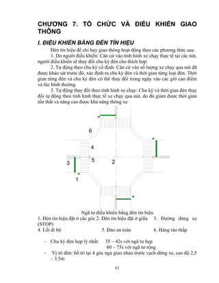 CHƯƠNG 7. TỔ CHỨC VÀ ĐIỀU KHIỂN GIAO 
THÔNG 
I. ĐIỀU KHIỂN BẰNG ĐÈN TÍN HIỆU 
Đèn tín hiệu để chỉ huy giao thông hoạt động theo các phương thức sau: 
1. Do người điều khiển: Căn cứ vào tình hình xe chạy thực tế tại các nút, 
người điều khiển sẽ thay đổi chu kỳ đèn cho thích hợp 
2. Tự động theo chu kỳ cố định: Căn cứ vào số lượng xe chạy qua nút đã 
được khảo sát trước đó, xác định ra chu kỳ đèn và thời gian từng loại đèn. Thời 
gian từng đèn và chu kỳ đèn có thể thay đổi trong ngày vào các giờ cao điểm 
và lúc bình thường 
3. Tự động thay đổi theo tình hình xe chạy: Chu kỳ và thời gian đèn thay 
đổi tự động theo tình hình thực tế xe chạy qua nút, do đó giảm được thời gian 
tổn thất và nâng cao được khả năng thông xe 
61 
4 
3 5 
1 
2 
6 
Ngã tư điều khiển bằng đèn tín hiệu 
1. Đèn tín hiệu đặt ở các góc 2. Đèn tín hiệu đặt ở giữa 3. Đường dừng xe 
(STOP) 
4. Lối đi bộ 5. Đảo an toàn 6. Hàng rào thấp 
- Chu kỳ đèn hợp lý nhất: 35 – 42s với ngã tư hẹp 
60 – 75s với ngã tư rộng 
- Vị trí đèn: bố trí tại 4 góc ngả giao nhau trước vạch dừng xe, cao độ 2,5 
– 3,5m 
 
