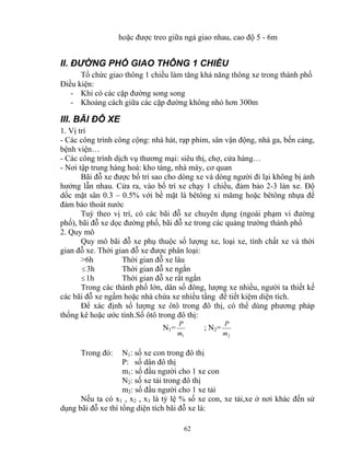 hoặc được treo giữa ngả giao nhau, cao độ 5 - 6m 
II. ĐƯỜNG PHỐ GIAO THÔNG 1 CHIỀU 
Tổ chức giao thông 1 chiều làm tăng khả năng thông xe trong thành phố 
Điều kiện: 
- Khi có các cặp đường song song 
- Khoảng cách giữa các cặp đường không nhỏ hơn 300m 
III. BÃI ĐỖ XE 
1. Vị trí 
- Các công trình công cộng: nhà hát, rạp phim, sân vận động, nhà ga, bến cảng, 
bệnh viện… 
- Các công trình dịch vụ thương mại: siêu thị, chợ, cửa hàng… 
- Nơi tập trung hàng hoá: kho tàng, nhà máy, cơ quan 
Bãi đỗ xe được bố trí sao cho dòng xe và dòng người đi lại không bị ảnh 
hưởng lẫn nhau. Cửa ra, vào bố trí xe chạy 1 chiều, đảm bảo 2-3 làn xe. Độ 
dốc mặt sân 0.3 – 0.5% với bề mặt là bêtông xi mămg hoặc bêtông nhựa để 
đảm bảo thoát nước 
Tuỳ theo vị trí, có các bãi đỗ xe chuyên dụng (ngoài phạm vi đường 
phố), bãi đỗ xe dọc đường phố, bãi đỗ xe trong các quảng trường thành phố 
2. Quy mô 
Quy mô bãi đỗ xe phụ thuộc số lượng xe, loại xe, tính chất xe và thời 
gian đỗ xe. Thời gian đỗ xe được phân loại: 
>6h Thời gian đỗ xe lâu 
≤3h Thời gian đỗ xe ngắn 
≤1h Thời gian đỗ xe rất ngắn 
Trong các thành phố lớn, dân số đông, lượng xe nhiều, người ta thiết kế 
các bãi đỗ xe ngầm hoặc nhà chứa xe nhiều tầng để tiết kiệm diện tích. 
Để xác định số lượng xe ôtô trong đô thị, có thể dùng phương pháp 
thống kê hoặc ước tính.Số ôtô trong đô thị: 
P ; N2= 
62 
N1= 
1 m 
P 
2 m 
Trong đó: N1: số xe con trong đô thị 
P: số dân đô thị 
m1: số đầu người cho 1 xe con 
N2: số xe tải trong đô thị 
m2: số đầu người cho 1 xe tải 
Nếu ta có x1 , x2 , x3 là tỷ lệ % số xe con, xe tải,xe ở nơi khác đến sử 
dụng bãi đỗ xe thì tổng diện tích bãi đỗ xe là: 
 