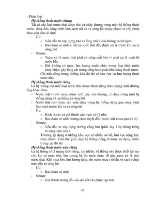 - Phân loại 
Hệ thống thoát nước chung 
Tất cả các loại nước thải được thu và chảy chung trong một hệ thống thoát 
nước, chảy đến công trình làm sạch rồi xả ra sông hồ thuộc phạm vi cho phép 
theo yêu cầu vệ sinh. 
- Ưu: 
o Vốn đầu tư xây dựng nhỏ vì tổng chiều dài đường thoát ngắn 
o Bảo đảm vệ sinh vì tất cả nước thải đều được xử lý trước khi xả ra 
sông, hồ 
65 
- Nhược: 
o Trạm xử lý nước thải phải có công suất lớn vì phải xử lý toàn bộ 
nước bẩn 
o Khi không có mưa, lưu lượng nước chảy trong ống nhỏ, nước 
chảy chậm gây lắng cát trong cống làm giảm khả năng thoát nước 
Chỉ nên dùng trong những khu đô thị có lưu vực và lưu lượng thoát 
nước nhỏ 
Hệ thống thoát nước riêng 
Là hệ thống mà mối loại nước thải được thoát riêng theo mạng lưới đường 
ống khác nhau. 
- Nước mặt (nước mưa, nước tưới cây, rửa đường…) chảy trong một hệ 
thống riêng và xả thẳng ra sông hồ 
- Nước thải sinh hoạt, sản xuất chảy trong hệ thống riêng qua công trình 
làm sạch trước khi xả ra sông hồ 
- Ưu: 
o Kích thước và giá thành các trạm xử lý nhở 
o Bảo đảm vệ sinh nhưng chưa tuyệt đối (nước mặt chưa qua xử lí) 
- Nhược: 
o Vốn đầu tư xây dựng đường cống lớn (phải xây 2 hệ thông riêng 
rẽ cùng làm việc) 
Thường áp dụng ở những khu vực có nhiều ao hồ, lưu vực rộng lớn, 
mưa nhiều. Trên thế giới, loại hệ thống riêng rẽ được sử dụng nhiều 
trong các đô thị 
Hệ thống thoát nước nửa riêng 
Là hệ thống có 2 mạng lưới riêng, tuy nhiên, hệ thống này được thiết kế sao 
cho khi có mưa nhỏ, lưu lượng bé thì nước mưa đi qua trạm xử lý như 
nước thải. Khi mưa lớn, lưu lượng tăng, thì nước mưa ( nhiều và sạch) chảy 
trực tiếp ra sông hồ 
- Ưu: 
o Bảo đảm vệ sinh 
- Nhược 
o Giá thành tương đối cao do kết cấu phức tạp hơn 
 