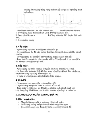 Thường áp dụng hệ thống riêng một nửa để cải tạo các hệ thống thoát 
nước chung 
5 1 2 1 2 
3 3 3 
4 4 
HÖ thèng tho¸t nuíc chung HÖ thèng tho¸t nuíc riªng HÖ thèng tho¸t nuíc nña riªng 
1- Đường ống nước thải sinh hoạt, CN 2- Đường ống nước mưa 
3- Công trình làm sạch 4- Công trình đặc biệt (ngăn thải nước 
mưa) 
5- Đường cống chung 
2. Cấp điện 
- Nguồn cung cấp điện: từ mạng lưới điện quốc gia 
- Đường điện cao thế đặt trên không, dọc theo đường ôtô, trong các khu cách li 
vệ sinh 
- Đường điện hạ thế có thể bố trí trên không hoặc đi ngầm dưới đất 
- Trạm hạ thế trong đô thị gồm trạm hở và kín. Yêu cầu cách li với trạm biến 
thế hở theo khoảng cách qui định 
3. Cấp nhiệt 
- Nguồn cung cấp nhiệt chủ yếu từ nguồn nhiệt của nhà máy và lò hơi 
- Hệ thống dẫn nhiệt nên thiết kế theo mạng vòng khép kín để đảm bảo lượng 
nhiệt được cung cấp đông đều trong đô thị 
- Ở nước ta hệ thống cung cấp nhiệt cho đô thị chưa có 
4. Khí đốt 
- Nguồn cung cấp: trạm chứa và trạm phân phối 
- Diện tích xây dựng trạm chứa: 500m2/1tr m3 khí đốt 
- Trạm chứa và phân phối khí đốt cần có khoảng cách cách li thích hợp 
- Hệ thống ống dẫn khí đốt cần đảm bảo an toàn, hệ thống kín và liên tục 
II. MẠNG LƯỚI NGẦM TRONG ĐÔ THỊ 
1. Các nguyên tắc 
- Mạng lưới đường phố là sườn của công trình ngầm 
- Chiều rộng đường phố phải đủ để bố trí công trình ngầm 
- Công trình ngầm phải được đặt trước công trình trên mặt đất 
66 
 