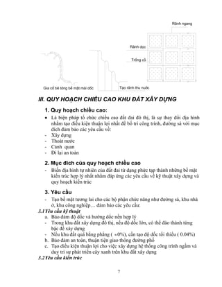 Gia cè bª t«ng bÒ mÆt m¸i dèc T¹o r·nh thu nuíc 
7 
R·nh ngang 
R·nh däc 
Trång cá 
III. QUY HOẠCH CHIỂU CAO KHU ĐẤT XÂY DỰNG 
1. Quy hoạch chiều cao: 
• Là biện pháp tổ chức chiều cao đất đai đô thị, là sự thay đổi địa hình 
nhằm tạo điều kiện thuận lợi nhất để bố trí công trình, đường sá với mục 
đích đảm bảo các yêu cầu về: 
- Xây dựng 
- Thoát nước 
- Cảnh quan 
- Đi lại an toàn 
2. Mục đích của quy hoạch chiều cao 
- Biến địa hình tự nhiên của đất đai từ dạng phức tạp thành những bề mặt 
kiến trúc hợp lý nhất nhằm đáp ứng các yêu cầu về kỹ thuật xây dựng và 
quy hoạch kiến trúc 
3. Yêu cầu 
- Tạo bề mặt tương lai cho các bộ phận chức năng như đường sá, khu nhà 
ở, khu công nghiệp… đảm bảo các yêu cầu: 
3.1 Yêu cầu kỹ thuật 
a. Bảo đảm độ dốc và hướng dốc nền hợp lý 
- Trong khu đất xây dựng đô thị, nếu độ dốc lớn, có thể đào thành từng 
bậc để xây dựng 
- Nếu khu đất quá bằng phẳng ( ≈ 0%), cần tạo độ dốc tối thiểu ( 0.04%) 
b. Bảo đảm an toàn, thuận tiện giao thông đường phố 
c. Tạo điều kiện thuận lợi cho việc xây dựng hệ thống công trình ngầm và 
duy trì sự phát triển cây xanh trên khu đất xây dựng 
3.2 Yêu cầu kiến trúc 
 