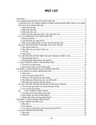 MỤC LỤC 
CHƯƠNG 1 .............................................................................................................................1 
LỰA CHỌN ĐẤT ĐAI ĐỂ XÂY DỰNG ĐÔ THỊ ................................................................2 
I. NHỮNG YẾU TỐ THIÊN NHIÊN CƠ BẢN ẢNH HƯỞNG ĐẾN VIỆC LỰA CHỌN 
ĐẤT ĐAI XÂY DỰNG ĐÔ THỊ ........................................................................................2 
1. Điều kiện khí hậu.........................................................................................................2 
2. Điều kiện địa hình........................................................................................................3 
3. Điều kiện thuỷ văn.......................................................................................................3 
4. Điều kiên địa chất công trình và địa chất thuỷ văn......................................................4 
II. LỰA CHỌN ĐẤT XÂY DỰNG ĐÔ THỊ......................................................................4 
1. Đánh giá đất đai ...........................................................................................................4 
2. Lựa chọn đất xây dựng đô thị ......................................................................................6 
3. Một số biện pháp chống xói mòn cho địa hình đồi, dốc:.............................................6 
III. QUY HOẠCH CHIỂU CAO KHU ĐẤT XÂY DỰNG................................................7 
1. Quy hoạch chiều cao:...................................................................................................7 
2. Mục đích của quy hoạch chiều cao..............................................................................7 
3. Yêu cầu ........................................................................................................................7 
4. Nguyên tắc ...................................................................................................................8 
IV. CÁC PHƯƠNG PHÁP THIẾT KẾ QUY HOẠCH CHIỀU CAO ...............................8 
1. Phương pháp mặt cắt ...................................................................................................8 
2. Phương pháp đường đồng mức thiết kế.......................................................................9 
V. QUY HOẠCH CHIỀU CAO ĐƯỜNG PHỐ ...............................................................10 
1. Chia lưu vực thoát nước.............................................................................................10 
2. Quy hoạch chiều cao cho đường phố.........................................................................11 
CHƯƠNG 2. KHÁI NIỆM VỀ GIAO THÔNG ĐÔ THỊ .....................................................15 
I. VAI TRÒ CỦA GIAO THÔNG ĐÔ THỊ ......................................................................15 
1. Khái niệm...................................................................................................................15 
2. Vai trò của giao thông đô thị .....................................................................................15 
3. Phân loại các phương tiện giao thông........................................................................16 
4. Đặc điểm giao thông trong các loại thành phố ..........................................................17 
5. Đặc điểm các phương tiện giao thông .......................................................................18 
II. CÁC CHỈ TIÊU ĐÁNH GIÁ MẠNG LƯỚI GIAO THÔNG......................................20 
1. Các chỉ tiêu quy hoạch của mạng lưới giao thông.....................................................21 
2. Các chỉ tiêu giao thông ..............................................................................................22 
III. GIAO THÔNG CÔNG CỘNG.............................................................................23 
1. Các dạng tuyến giao thông công cộng.......................................................................23 
2. Khối lượng vận chuyển hành khách ..........................................................................24 
3. Những đặc điểm của dòng hành khách......................................................................25 
CHƯƠNG 3. GIAO THÔNG ĐỐI NGOẠI ..........................................................................26 
I. GIAO THÔNG ĐƯỜNG SẮT.......................................................................................26 
1. Đặc điểm....................................................................................................................26 
2. Các dạng ga: ..............................................................................................................26 
3. Vị trí ga và tuyến đường sắt trong quy hoạch đô thị .................................................28 
II. GIAO THÔNG ĐƯỜNG BỘ........................................................................................29 
1. Đặc điểm....................................................................................................................29 
2. Phân loại ....................................................................................................................30 
70 
 