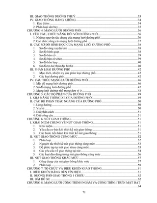 III. GIAO THÔNG ĐƯỜNG THUỶ.................................................................................33 
IV. GIAO THÔNG HÀNG KHÔNG ................................................................................34 
1. Đặc điểm:..................................................................................................................34 
2. Phân loại sân bay .......................................................................................................35 
CHƯƠNG 4. MẠNG LƯỚI ĐƯỜNG PHỐ .........................................................................36 
I. YÊU CẦU, CHỨC NĂNG ĐỐI VỚI ĐƯỜNG PHỐ....................................................36 
1. Những nguyên tắc chung của mạng lưới đường phố.................................................36 
2. Các chức năng của mạng lưới đường phố .................................................................37 
II. CÁC SƠ ĐỒ HÌNH HỌC CỦA MẠNG LƯỚI ĐƯỜNG PHỐ ...................................38 
1. Sơ đồ vòng xuyên tâm ...........................................................................................38 
2. Sơ đồ hình quạt ......................................................................................................38 
3. Sơ đồ bàn cờ ..........................................................................................................39 
4. Sơ đồ bàn cờ chéo..................................................................................................39 
5. Sơ đồ hỗn hợp........................................................................................................40 
6. Sơ đồ tự do( theo địa hình) ....................................................................................40 
III. PHÂN LOẠI ĐƯỜNG PHỐ .......................................................................................42 
1. Mục đích, nhiệm vụ của phân loại đường phố.......................................................42 
2. Các loại đường phố................................................................................................42 
IV. CẤU TRÚC MẠNG LƯỚI ĐƯỜNG PHỐ ................................................................46 
1. Mật độ mạng lưới đường phố ....................................................................................46 
2. Sơ đồ mạng lưới đường phố ......................................................................................47 
3. Mạng lưới đường phố trong đơn vị ở ........................................................................48 
CHƯƠNG 5. CÁC BỘ PHẬN CỦA ĐƯỜNG PHỐ ............................................................49 
I. KHẢ NĂNG THÔNG XE CỦA ĐƯỜNG PHỐ ...........................................................49 
II. CÁC BỘ PHẬN TRẮC NGANG CỦA ĐƯỜNG PHỐ...............................................50 
1. Lòng đường................................................................................................................50 
2. Vỉa hè.........................................................................................................................50 
3. Dải phân cách ............................................................................................................51 
4. Dải trồng cây..............................................................................................................51 
CHƯƠNG 6. NÚT GIAO THÔNG.......................................................................................51 
I. KHÁI NIỆM CHUNG VỀ NÚT GIAO THÔNG..........................................................51 
1. Khái niệm...............................................................................................................51 
2. Yêu cầu cơ bản khi thiết kế nút giao thông: ..........................................................51 
3. Các bước tiến hành khi thiết kế nút giao thông: ....................................................51 
II. NÚT GIAO THÔNG CÙNG MỨC..............................................................................52 
1. Phân loại ................................................................................................................52 
2. Nguyên tắc thiết kế nút giao thông cùng mức .......................................................53 
3. Độ phức tạp tại nút giao nhau cùng mức ...............................................................53 
4. Các yêu cầu về giao thông tại nút..........................................................................54 
5. Các loại đảo dùng trong nút giao thông cùng mức ................................................56 
III. NÚT GIAO THÔNG KHÁC MỨC ............................................................................57 
1. Công dụng của nút giao thông khác mức ..............................................................57 
2. Phân loại ................................................................................................................58 
CHƯƠNG 7. TỔ CHỨC VÀ ĐIỀU KHIỂN GIAO THÔNG...............................................61 
I. ĐIỀU KHIỂN BẰNG ĐÈN TÍN HIỆU .........................................................................61 
II. ĐƯỜNG PHỐ GIAO THÔNG 1 CHIỀU.....................................................................62 
III. BÃI ĐỖ XE .................................................................................................................62 
CHƯƠNG 8. MẠNG LƯỚI CÔNG TRÌNH NGẦM VÀ CÔNG TRÌNH TRÊN MẶT ĐẤT 
...............................................................................................................................................64 
71 
 