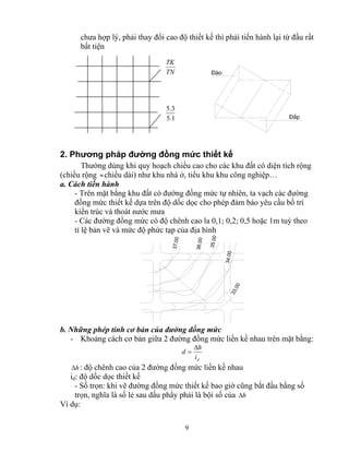 chưa hợp lý, phải thay đổi cao độ thiết kế thì phải tiến hành lại từ đầu rất 
bất tiện 
d h Δ 
9 
§μo 
§¾p 
TK 
TN 
5.3 
5.1 
2. Phương pháp đường đồng mức thiết kế 
Thường dùng khi quy hoạch chiều cao cho các khu đất có diện tích rộng 
(chiều rộng ≈ chiều dài) như khu nhà ở, tiểu khu khu công nghiệp… 
a. Cách tiến hành 
- Trên mặt bằng khu đất có đường đồng mức tự nhiên, ta vạch các đường 
đồng mức thiết kế dựa trên độ dốc dọc cho phép đảm bảo yêu cầu bố trí 
kiến trúc và thoát nước mưa 
- Các đường đồng mức có độ chênh cao la 0,1; 0,2; 0,5 hoặc 1m tuỳ theo 
tỉ lệ bản vẽ và mức độ phức tạp của địa hình 
37,00 
36,00 
35,00 
34,00 
33,00 
b. Những phép tính cơ bản của đường đồng mức 
- Khoảng cách cơ bản giữa 2 đường đồng mức liền kề nhau trên mặt bằng: 
d i 
= 
Δh : độ chênh cao của 2 đường đồng mức liền kề nhau 
id: độ dốc dọc thiết kế 
- Số trọn: khi vẽ đường đồng mức thiết kế bao giờ cũng bắt đầu bằng số 
trọn, nghĩa là số lẻ sau dấu phẩy phải là bội số của Δh 
Ví dụ: 
 