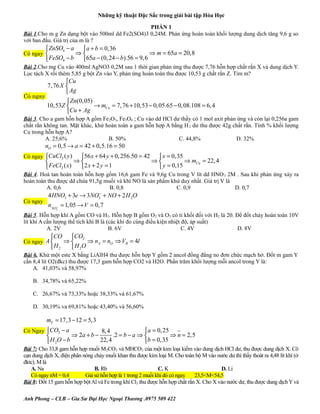 Những kỹ thuật Đặc Sắc trong giải bài tập Hóa Học
PHẦN 1
Bài 1.Cho m g Zn dạng bột vào 500ml dd Fe2(SO4)3 0,24M. Phản ứng hoàn toàn khối lượng dung dịch tăng 9,6 g so
với ban đầu. Giá trị của m là ?

 ZnSO4 − a a + b = 0,36
⇒
⇒ m = 65a = 20,8
 FeSO4 − b 65a − (0, 24 − b).56 = 9, 6

Có ngay 

Bài 2.Cho mg Cu vào 400ml AgNO3 0,2M sau 1 thời gian phản ứng thu được 7,76 hỗn hợp chất rắn X và dung dịch Y.
Lọc tách X rồi thêm 5,85 g bột Zn vào Y, phản ứng hoàn toàn thu được 10,53 g chất rắn Z. Tìm m?

Có ngay

Cu
7, 76 X 
 Ag
 Zn(0, 05)
10,53Z 
→ mCu = 7,76 + 10,53 − 0, 05.65 − 0, 08.108 = 6, 4
Cu + Ag

Bài 3. Cho a gam hỗn hợp A gồm Fe 2O3, Fe3O4 ; Cu vào dd HCl dư thấy có 1 mol axit phản ứng và còn lại 0,256a gam
chất rắn không tan. Mặt khác, khử hoàn toàn a gam hỗn hợp A bằng H 2 dư thu được 42g chất rắn. Tính % khối lượng
Cu trong hỗn hợp A?
A. 25,6%
B. 50%
C. 44,8%
D. 32%

nO = 0,5 → a = 42 + 0,5.16 = 50

56 x + 64 y + 0, 256.50 = 42  x = 0,35
⇒
⇒
⇒ mCu = 22, 4

2 x + 2 y = 1
 y = 0,15
 FeCl2 ( x)

Có ngay CuCl2 ( y )

Bài 4. Hoà tan hoàn toàn hỗn hơp gồm 16,6 gam Fe và 9,6g Cu trong V lít dd HNO 3 2M . Sau khi phản ứng xảy ra
hoàn toàn thu được dd chứa 91,5g muối và khí NO là sản phẩm khử duy nhất. Giá trị V là
A. 0,6
B. 0,8
C. 0,9
D. 0,7
Có ngay

4 HNO3 + 3e → 3NO3− + NO + 2 H 2O
nNO − = 1, 05 → V = 0, 7
3

Bài 5. Hỗn hợp khí A gồm CO và H2. Hỗn hợp B gồm O2 và O3 có tỉ khối đối với H2 là 20. Để đốt cháy hoàn toàn 10V
lít khí A cần lượng thể tích khí B là (các khí đo cùng điều kiện nhiệt độ, áp suất)
A. 2V
B. 6V
C. 4V
D. 8V

CO CO2
⇒
⇒ n A = nO ⇒ VB = 4l
H2
 H 2O

Có ngay A 

Bài 6. Khử một este X bằng LiAlH4 thu được hỗn hợp Y gồm 2 ancol đồng đẳng no đơn chức mạch hở. Đốt m gam Y
cần 8,4 lít O2(đkc) thu được 17,3 gam hỗn hợp CO2 và H2O. Phần trăm khối lượng mỗi ancol trong Y là:
A. 41,03% và 58,97%
B. 34,78% và 65,22%
C. 26,67% và 73,33% hoặc 38,33% và 61,67%
D. 30,19% va 69,81% hoặc 43,40% và 56,60%

mY = 17,3 − 12 = 5,3
Có Ngay CO2 − a

 a = 0, 25
8, 4
⇒ 2a + b −
.2 = b − a ⇒ 
⇒ n = 2,5

22, 4
b = 0,35
 H 2O − b

Bài 7: Cho 33,8 gam hỗn hợp muối M2CO3 và MHCO3 của một kim loại kiềm vào dung dịch HCl dư, thu được dung dịch X. Cô
cạn dung dịch X, điện phân nóng chảy muối khan thu được kim loại M. Cho toàn bộ M vào nước dư thì thấy thoát ra 4,48 lít khí (ở
đktc). M là
A. Na
B. Rb
C. K
D. Li
Có ngay nM = 0,4
Giả sử hỗn hợp là 1 trong 2 muối khi đó có ngay
23,5<M<54,5
Bài 8: Đốt 15 gam hỗn hợp bột Al và Fe trong khí Cl2 thu được hỗn hợp chất rắn X. Cho X vào nước dư, thu được dung dịch Y và
Anh Phong – CLB – Gia Sư Đại Học Ngoại Thương .0975 509 422

 