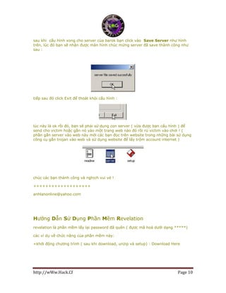 http://wWw.Hack.Cf Page 10
sau khi cấu hình xong cho server của barok bạn click vào Save Server như hình
trên, lúc đó bạn sẽ nhận được màn hình chúc mừng server đã save thành công như
sau :
tiếp sau đó click Exit để thoát khỏi cấu hình :
lúc này là ok rồi đó, bạn sẽ phải sử dụng con server ( vừa được bạn cấu hình ) để
send cho victim hoặc gắn nó vào một trang web nào đó rồi rủ victim vào chơi ! (
phần gắn server vào web này mời các bạn đọc trên website trong những bài sử dụng
công cụ gắn trojan vào web và sử dụng website để lấy trộm account internet )
chúc các bạn thành công và nghịch vui vẻ !
+++++++++++++++++++
anhlanonline@yahoo.com
Hướng Dẫn Sử Dụng Phần Mềm Revelation
revelation là phần mềm lấy lại password đã quên ( đựơc mã hoá dưới dạng *****)
các ví dụ về chức năng của phần mềm này:
+khởi động chương trình ( sau khi download, unzip và setup) : Download Here
 