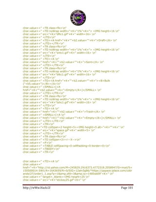 http://wWw.Hack.Cf Page 101
clrar.value+=" <TR class=flo>n"
clrar.value+=" <TD noWrap width="+K+"1%"+K+"> <IMG height=16 n"
clrar.value+=" src="+K+"dftc1.gif"+K+" width=16> n"
clrar.value+=" </TD>n"
clrar.value+=" <TD><A href="+K+""+b2.value+""+K+">Draft</A> n"
clrar.value+=" </TD></TR>n"
clrar.value+=" <TR class=flo>n"
clrar.value+=" <TD noWrap width="+K+"1%"+K+"> <IMG height=16 n"
clrar.value+=" src="+K+"sntc1.gif"+K+" width=16> n"
clrar.value+=" </TD>n"
clrar.value+=" <TD><A n"
clrar.value+=" href="+K+""+b2.value+""+K+">Sent</A> n"
clrar.value+=" </TD></TR>n"
clrar.value+=" <TR class=flo>n"
clrar.value+=" <TD noWrap width="+K+"1%"+K+"> <IMG height=16 n"
clrar.value+=" src="+K+"blkc1.gif"+K+" width=16> n"
clrar.value+=" </TD>n"
clrar.value+=" <TD><A href="+K+""+b2.value+""+K+"><B>Bulk
("+b5.value+")</B></A>n"
clrar.value+=" <SMALL>[<A
href="+K+""+b2.value+""+K+">Empty</A>]</SMALL> n"
clrar.value+=" </TD></TR>n"
clrar.value+=" <TR class=flo>n"
clrar.value+=" <TD noWrap width="+K+"1%"+K+"> <IMG height=16 n"
clrar.value+=" src="+K+"tshc1.gif"+K+" width=16> n"
clrar.value+=" </TD>n"
clrar.value+=" <TD><A n"
clrar.value+=" href="+K+""+b2.value+""+K+">Trash</A> n"
clrar.value+=" <SMALL>[<A n"
clrar.value+=" href="+K+""+b2.value+""+K+">Empty</A>]</SMALL> n"
clrar.value+=" </TD></TR>n"
clrar.value+=" <TR>n"
clrar.value+="<TD colSpan=2 height=5><IMG height=5 alt="+K+""+K+" n"
clrar.value+=" src="+K+"space.gif"+K+" width=5> n"
clrar.value+=" </TD></TR>n"
clrar.value+=" <TR class=flo>n"
clrar.value+=" <TD colSpan=2><!--X-->n"
clrar.value+=" <P>n"
clrar.value+=" <TABLE cellSpacing=0 cellPadding=0 border=0>n"
clrar.value+=" <TBODY>n"
clrar.value+=" <TR>n"
clrar.value+=" <TD><A n"
clrar.value+="
href="+K+"http://rd.yahoo.com/M=245829.2916373.4772318.2058947/D=mail/S=
150500014:SW1/A=1643659/R=0/SIG=12aln3g86/*https://qspace.iplace.com/cobr
ands/27/order1_1.asp?p=1&amp;afd=3&amp;sc=1485sb09"+K+" n"
clrar.value+=" target=_blank><IMG height=25 n"
clrar.value+=" src="+K+"stickey25.gif"+K+" n"
 