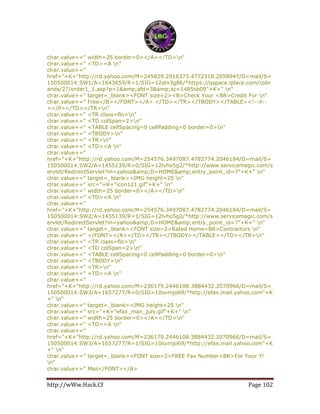 http://wWw.Hack.Cf Page 102
clrar.value+=" width=25 border=0></A></TD>n"
clrar.value+=" <TD><A n"
clrar.value+="
href="+K+"http://rd.yahoo.com/M=245829.2916373.4772318.2058947/D=mail/S=
150500014:SW1/A=1643659/R=1/SIG=12aln3g86/*https://qspace.iplace.com/cobr
ands/27/order1_1.asp?p=1&amp;afd=3&amp;sc=1485sb09"+K+" n"
clrar.value+=" target=_blank><FONT size=2><B>Check Your <BR>Credit For n"
clrar.value+=" Free</B></FONT></A> </TD></TR></TBODY></TABLE><!--X--
></P></TD></TR>n"
clrar.value+=" <TR class=flo>n"
clrar.value+=" <TD colSpan=2>n"
clrar.value+=" <TABLE cellSpacing=0 cellPadding=0 border=0>n"
clrar.value+=" <TBODY>n"
clrar.value+=" <TR>n"
clrar.value+=" <TD><A n"
clrar.value+="
href="+K+"http://rd.yahoo.com/M=254576.3497087.4782774.2046184/D=mail/S=
150500014:SW2/A=1455139/R=0/SIG=12lvho5g2/*http://www.servicemagic.com/s
ervlet/RedirectServlet?m=yahoo&amp;D=HOME&amp;entry_point_id=7"+K+" n"
clrar.value+=" target=_blank><IMG height=25 n"
clrar.value+=" src="+K+"icon121.gif"+K+" n"
clrar.value+=" width=25 border=0></A></TD>n"
clrar.value+=" <TD><A n"
clrar.value+="
href="+K+"http://rd.yahoo.com/M=254576.3497087.4782774.2046184/D=mail/S=
150500014:SW2/A=1455139/R=1/SIG=12lvho5g2/*http://www.servicemagic.com/s
ervlet/RedirectServlet?m=yahoo&amp;D=HOME&amp;entry_point_id=7"+K+" n"
clrar.value+=" target=_blank><FONT size=2>Rated Home<BR>Contractors n"
clrar.value+=" </FONT></A></TD></TR></TBODY></TABLE></TD></TR>n"
clrar.value+=" <TR class=flo>n"
clrar.value+=" <TD colSpan=2>n"
clrar.value+=" <TABLE cellSpacing=0 cellPadding=0 border=0>n"
clrar.value+=" <TBODY>n"
clrar.value+=" <TR>n"
clrar.value+=" <TD><A n"
clrar.value+="
href="+K+"http://rd.yahoo.com/M=236179.2446108.3884432.2070966/D=mail/S=
150500014:SW3/A=1657277/R=0/SIG=10svmjo69/*http://efax.mail.yahoo.com"+K
+" n"
clrar.value+=" target=_blank><IMG height=25 n"
clrar.value+=" src="+K+"efax_man_july.gif"+K+" n"
clrar.value+=" width=25 border=0></A></TD>n"
clrar.value+=" <TD><A n"
clrar.value+="
href="+K+"http://rd.yahoo.com/M=236179.2446108.3884432.2070966/D=mail/S=
150500014:SW3/A=1657277/R=1/SIG=10svmjo69/*http://efax.mail.yahoo.com"+K
+" n"
clrar.value+=" target=_blank><FONT size=2>FREE Fax Number<BR>For Your Y!
n"
clrar.value+=" Mail</FONT></A>
 