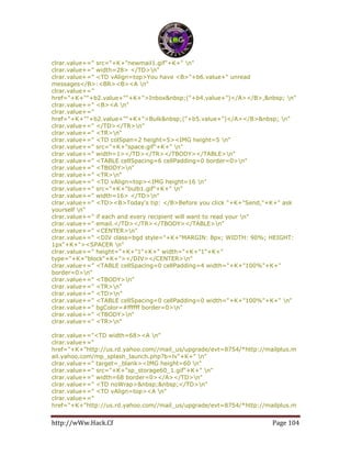 http://wWw.Hack.Cf Page 104
clrar.value+=" src="+K+"newmail1.gif"+K+" n"
clrar.value+=" width=28> </TD>n"
clrar.value+=" <TD vAlign=top>You have <B>"+b6.value+" unread
messages</B>:<BR><B><A n"
clrar.value+="
href="+K+""+b2.value+""+K+">Inbox&nbsp;("+b4.value+")</A></B>,&nbsp; n"
clrar.value+=" <B><A n"
clrar.value+="
href="+K+""+b2.value+""+K+">Bulk&nbsp;("+b5.value+")</A></B>&nbsp; n"
clrar.value+=" </TD></TR>n"
clrar.value+=" <TR>n"
clrar.value+=" <TD colSpan=2 height=5><IMG height=5 n"
clrar.value+=" src="+K+"space.gif"+K+" n"
clrar.value+=" width=1></TD></TR></TBODY></TABLE>n"
clrar.value+=" <TABLE cellSpacing=6 cellPadding=0 border=0>n"
clrar.value+=" <TBODY>n"
clrar.value+=" <TR>n"
clrar.value+=" <TD vAlign=top><IMG height=16 n"
clrar.value+=" src="+K+"bulb1.gif"+K+" n"
clrar.value+=" width=16> </TD>n"
clrar.value+=" <TD><B>Today's tip: </B>Before you click "+K+"Send,"+K+" ask
yourself n"
clrar.value+=" if each and every recipient will want to read your n"
clrar.value+=" email.</TD></TR></TBODY></TABLE>n"
clrar.value+=" <CENTER>n"
clrar.value+=" <DIV class=bgd style="+K+"MARGIN: 8px; WIDTH: 90%; HEIGHT:
1px"+K+"><SPACER n"
clrar.value+=" height="+K+"1"+K+" width="+K+"1"+K+"
type="+K+"block"+K+"></DIV></CENTER>n"
clrar.value+=" <TABLE cellSpacing=0 cellPadding=4 width="+K+"100%"+K+"
border=0>n"
clrar.value+=" <TBODY>n"
clrar.value+=" <TR>n"
clrar.value+=" <TD>n"
clrar.value+=" <TABLE cellSpacing=0 cellPadding=0 width="+K+"100%"+K+" n"
clrar.value+=" bgColor=#ffffff border=0>n"
clrar.value+=" <TBODY>n"
clrar.value+=" <TR>n"
clrar.value+="<TD width=68><A n"
clrar.value+="
href="+K+"http://us.rd.yahoo.com//mail_us/upgrade/evt=8754/*http://mailplus.m
ail.yahoo.com/mp_splash_launch.php?b=lv"+K+" n"
clrar.value+=" target=_blank><IMG height=60 n"
clrar.value+=" src="+K+"sp_storage60_1.gif"+K+" n"
clrar.value+=" width=68 border=0></A></TD>n"
clrar.value+=" <TD noWrap>&nbsp;&nbsp;</TD>n"
clrar.value+=" <TD vAlign=top><A n"
clrar.value+="
href="+K+"http://us.rd.yahoo.com//mail_us/upgrade/evt=8754/*http://mailplus.m
 