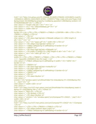 http://wWw.Hack.Cf Page 107
href="+K+"http://rd.yahoo.com/M=256608.3514699.4796402.1433188/D=mail/S=
150500014:LREC/A=1642149/R=0/SIG=1339il57r/*http://ads.x10.com/?type=href
&amp;lineid=3514699&amp;property=mail&amp;aposition=LREC&amp;random=10
57492859486309"+K+"><IMG n"
clrar.value+=" height=250 alt="+K+""+K+" n"
clrar.value+=" src="+K+"300x250ddaaq.gif"+K+" n"
clrar.value+=" width=300 n"
clrar.value+="
border=0></A></TD></TR></TBODY></TABLE></CENTER><BR></TD></TR><
/TBODY></TABLE></TD>n"
clrar.value+=" <TR>n"
clrar.value+=" <TD class=bgd bgColor=#9bbad6 colSpan=2><IMG height=2
alt="+K+""+K+" n"
clrar.value+=" src="+K+"space.gif"+K+" width=40></TD>n"
clrar.value+=" <TD vAlign=top bgColor=white>n"
clrar.value+=" <TABLE cellSpacing=0 cellPadding=0 border=0>n"
clrar.value+=" <TBODY>n"
clrar.value+=" <TR class=bgd bgColor=#9bbad6>n"
clrar.value+=" <TD width=5 height=5><IMG height=5 alt="+K+""+K+" n"
clrar.value+=" src="+K+"rddl1.gif"+K+" n"
clrar.value+="
width=5></TD></TR></TBODY></TABLE></TD></TR></TR></TBODY></TABLE
><!-- SpaceID=150500014 loc=PU noad -->n"
clrar.value+="<TABLE cellSpacing=0 cellPadding=4 width="+K+"100%"+K+"
border=0>n"
clrar.value+=" <TBODY>n"
clrar.value+=" <TR class=bgd bgColor=#e4ecf6>n"
clrar.value+=" <TD align=left>n"
clrar.value+=" <TABLE cellSpacing=0 cellPadding=2 border=0>n"
clrar.value+=" <TBODY>n"
clrar.value+=" <TR>n"
clrar.value+=" <TD class=tbutton n"
clrar.value+="
onclick="+K+"window.open('/ym/ShowFolder?rb=Inbox&amp;YY=33422&amp;YN=
1', '_top')"+K+" n"
clrar.value+=" width=100><A n"
clrar.value+="
href="+K+"http://us.f137.mail.yahoo.com/ym/ShowFolder?rb=Inbox&amp;reset=1
&amp;YY=33422&amp;YN=1"+K+">Check n"
clrar.value+=" Mail</A> </TD>n"
clrar.value+=" <TD>&nbsp;</TD>n"
clrar.value+=" <TD class=tbutton n"
clrar.value+=" onclick="+K+"window.open('/ym/Compose?YY=33422', '_top')"+K+"
width=100><A n"
clrar.value+="
href="+K+"http://us.f137.mail.yahoo.com/ym/Compose?YY=33422"+K+">Compose
</A>n"
clrar.value+=" </TD></TR></TBODY></TABLE></TD>n"
clrar.value+=" <TD vAlign=bottom align=right>n"
clrar.value+=" <TABLE cellSpacing=0 cellPadding=4 border=0>n"
 