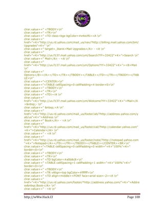 http://wWw.Hack.Cf Page 108
clrar.value+=" <TBODY>n"
clrar.value+=" <TR>n"
clrar.value+=" <TD class=bge bgColor=#e4ecf6><A n"
clrar.value+="
href="+K+"http://us.rd.yahoo.com/mail_us/nav/?http://billing.mail.yahoo.com/bm/
Upgrades"+K+" n"
clrar.value+=" target=_blank>Mail Upgrades</A> - <A n"
clrar.value+="
href="+K+"http://us.f137.mail.yahoo.com/ym/Search?YY=33422"+K+">Search n"
clrar.value+=" Mail</A> - <A n"
clrar.value+="
href="+K+"http://us.f137.mail.yahoo.com/ym/Options?YY=33422"+K+"><B>Mail
n"
clrar.value+="
Options</B></A></TD></TR></TBODY></TABLE></TD></TR></TBODY></TAB
LE>n"
clrar.value+="<CENTER>n"
clrar.value+="<TABLE cellSpacing=0 cellPadding=4 border=0>n"
clrar.value+=" <TBODY>n"
clrar.value+=" <TR>n"
clrar.value+=" <TD><A n"
clrar.value+="
href="+K+"http://us.f137.mail.yahoo.com/ym/Welcome?YY=33422"+K+">Mail</A
>&nbsp;- n"
clrar.value+=" &nbsp;<A n"
clrar.value+="
href="+K+"http://us.rd.yahoo.com/mail_us/footer/ab/?http://address.yahoo.com/y
ab/us"+K+">Address n"
clrar.value+=" Book</A> - <A n"
clrar.value+="
href="+K+"http://us.rd.yahoo.com/mail_us/footer/cal/?http://calendar.yahoo.com"
+K+">Calendar</A> n"
clrar.value+=" - <A n"
clrar.value+="
href="+K+"http://us.rd.yahoo.com/mail_us/footer/note/?http://notepad.yahoo.com
"+K+">Notepad</A></TD></TR></TBODY></TABLE></CENTER><BR>n"
clrar.value+="<TABLE cellSpacing=0 cellPadding=0 width="+K+"100%"+K+"
border=0>n"
clrar.value+=" <TBODY>n"
clrar.value+=" <TR>n"
clrar.value+=" <TD bgColor=#a0b8c8>n"
clrar.value+=" <TABLE cellSpacing=1 cellPadding=1 width="+K+"100%"+K+"
border=0>n"
clrar.value+=" <TBODY>n"
clrar.value+=" <TR vAlign=top bgColor=#ffffff>n"
clrar.value+=" <TD align=middle><FONT face=arial size=-2><A n"
clrar.value+="
href="+K+"http://us.rd.yahoo.com/footer/*http://address.yahoo.com/"+K+">Addre
ss&nbsp;Book</A> n"
clrar.value+=" · <A n"
 