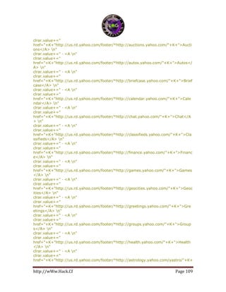 http://wWw.Hack.Cf Page 109
clrar.value+="
href="+K+"http://us.rd.yahoo.com/footer/*http://auctions.yahoo.com/"+K+">Aucti
ons</A> n"
clrar.value+=" · <A n"
clrar.value+="
href="+K+"http://us.rd.yahoo.com/footer/*http://autos.yahoo.com/"+K+">Autos</
A> n"
clrar.value+=" · <A n"
clrar.value+="
href="+K+"http://us.rd.yahoo.com/footer/*http://briefcase.yahoo.com/"+K+">Brief
case</A> n"
clrar.value+=" · <A n"
clrar.value+="
href="+K+"http://us.rd.yahoo.com/footer/*http://calendar.yahoo.com/"+K+">Cale
ndar</A> n"
clrar.value+=" · <A n"
clrar.value+="
href="+K+"http://us.rd.yahoo.com/footer/*http://chat.yahoo.com/"+K+">Chat</A
> n"
clrar.value+=" · <A n"
clrar.value+="
href="+K+"http://us.rd.yahoo.com/footer/*http://classifieds.yahoo.com/"+K+">Cla
ssifieds</A> n"
clrar.value+=" · <A n"
clrar.value+="
href="+K+"http://us.rd.yahoo.com/footer/*http://finance.yahoo.com/"+K+">Financ
e</A> n"
clrar.value+=" · <A n"
clrar.value+="
href="+K+"http://us.rd.yahoo.com/footer/*http://games.yahoo.com/"+K+">Games
</A> n"
clrar.value+=" · <A n"
clrar.value+="
href="+K+"http://us.rd.yahoo.com/footer/*http://geocities.yahoo.com/"+K+">Geoc
ities</A> n"
clrar.value+=" · <A n"
clrar.value+="
href="+K+"http://us.rd.yahoo.com/footer/*http://greetings.yahoo.com/"+K+">Gre
etings</A> n"
clrar.value+=" · <A n"
clrar.value+="
href="+K+"http://us.rd.yahoo.com/footer/*http://groups.yahoo.com/"+K+">Group
s</A> n"
clrar.value+=" · <A n"
clrar.value+="
href="+K+"http://us.rd.yahoo.com/footer/*http://health.yahoo.com/"+K+">Health
</A> n"
clrar.value+=" · <A n"
clrar.value+="
href="+K+"http://us.rd.yahoo.com/footer/*http://astrology.yahoo.com/yastro/"+K+
 