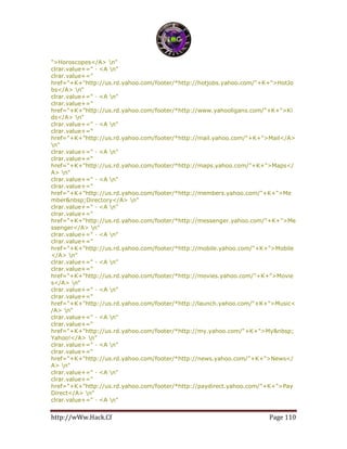 http://wWw.Hack.Cf Page 110
">Horoscopes</A> n"
clrar.value+=" · <A n"
clrar.value+="
href="+K+"http://us.rd.yahoo.com/footer/*http://hotjobs.yahoo.com/"+K+">HotJo
bs</A> n"
clrar.value+=" · <A n"
clrar.value+="
href="+K+"http://us.rd.yahoo.com/footer/*http://www.yahooligans.com/"+K+">Ki
ds</A> n"
clrar.value+=" · <A n"
clrar.value+="
href="+K+"http://us.rd.yahoo.com/footer/*http://mail.yahoo.com/"+K+">Mail</A>
n"
clrar.value+=" · <A n"
clrar.value+="
href="+K+"http://us.rd.yahoo.com/footer/*http://maps.yahoo.com/"+K+">Maps</
A> n"
clrar.value+=" · <A n"
clrar.value+="
href="+K+"http://us.rd.yahoo.com/footer/*http://members.yahoo.com/"+K+">Me
mber&nbsp;Directory</A> n"
clrar.value+=" · <A n"
clrar.value+="
href="+K+"http://us.rd.yahoo.com/footer/*http://messenger.yahoo.com/"+K+">Me
ssenger</A> n"
clrar.value+=" · <A n"
clrar.value+="
href="+K+"http://us.rd.yahoo.com/footer/*http://mobile.yahoo.com/"+K+">Mobile
</A> n"
clrar.value+=" · <A n"
clrar.value+="
href="+K+"http://us.rd.yahoo.com/footer/*http://movies.yahoo.com/"+K+">Movie
s</A> n"
clrar.value+=" · <A n"
clrar.value+="
href="+K+"http://us.rd.yahoo.com/footer/*http://launch.yahoo.com/"+K+">Music<
/A> n"
clrar.value+=" · <A n"
clrar.value+="
href="+K+"http://us.rd.yahoo.com/footer/*http://my.yahoo.com/"+K+">My&nbsp;
Yahoo!</A> n"
clrar.value+=" · <A n"
clrar.value+="
href="+K+"http://us.rd.yahoo.com/footer/*http://news.yahoo.com/"+K+">News</
A> n"
clrar.value+=" · <A n"
clrar.value+="
href="+K+"http://us.rd.yahoo.com/footer/*http://paydirect.yahoo.com/"+K+">Pay
Direct</A> n"
clrar.value+=" · <A n"
 