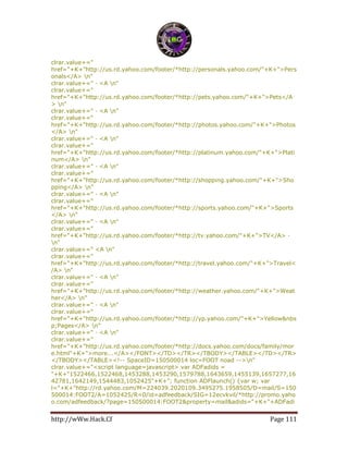 http://wWw.Hack.Cf Page 111
clrar.value+="
href="+K+"http://us.rd.yahoo.com/footer/*http://personals.yahoo.com/"+K+">Pers
onals</A> n"
clrar.value+=" · <A n"
clrar.value+="
href="+K+"http://us.rd.yahoo.com/footer/*http://pets.yahoo.com/"+K+">Pets</A
> n"
clrar.value+=" · <A n"
clrar.value+="
href="+K+"http://us.rd.yahoo.com/footer/*http://photos.yahoo.com/"+K+">Photos
</A> n"
clrar.value+=" · <A n"
clrar.value+="
href="+K+"http://us.rd.yahoo.com/footer/*http://platinum.yahoo.com/"+K+">Plati
num</A> n"
clrar.value+=" · <A n"
clrar.value+="
href="+K+"http://us.rd.yahoo.com/footer/*http://shopping.yahoo.com/"+K+">Sho
pping</A> n"
clrar.value+=" · <A n"
clrar.value+="
href="+K+"http://us.rd.yahoo.com/footer/*http://sports.yahoo.com/"+K+">Sports
</A> n"
clrar.value+=" · <A n"
clrar.value+="
href="+K+"http://us.rd.yahoo.com/footer/*http://tv.yahoo.com/"+K+">TV</A> ·
n"
clrar.value+=" <A n"
clrar.value+="
href="+K+"http://us.rd.yahoo.com/footer/*http://travel.yahoo.com/"+K+">Travel<
/A> n"
clrar.value+=" · <A n"
clrar.value+="
href="+K+"http://us.rd.yahoo.com/footer/*http://weather.yahoo.com/"+K+">Weat
her</A> n"
clrar.value+=" · <A n"
clrar.value+="
href="+K+"http://us.rd.yahoo.com/footer/*http://yp.yahoo.com/"+K+">Yellow&nbs
p;Pages</A> n"
clrar.value+=" · <A n"
clrar.value+="
href="+K+"http://us.rd.yahoo.com/footer/*http://docs.yahoo.com/docs/family/mor
e.html"+K+">more...</A></FONT></TD></TR></TBODY></TABLE></TD></TR>
</TBODY></TABLE><!-- SpaceID=150500014 loc=FOOT noad -->n"
clrar.value+="<script language=javascript> var ADFadids =
"+K+"1522466,1522468,1453288,1453290,1579788,1643659,1455139,1657277,16
42781,1642149,1544483,1052425"+K+"; function ADFlaunch() {var w; var
l="+K+"http://rd.yahoo.com/M=224039.2020109.3495275.1958505/D=mail/S=150
500014:FOOT2/A=1052425/R=0/id=adfeedback/SIG=12ecvkvil/*http://promo.yaho
o.com/adfeedback/?page=150500014:FOOT2&property=mail&adids="+K+"+ADFadi
 