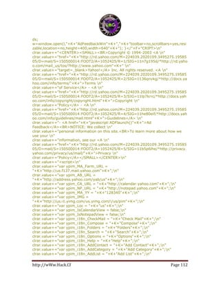http://wWw.Hack.Cf Page 112
ds;
w=window.open(l,"+K+"AdFeedbackWin"+K+","+K+"toolbar=no,scrollbars=yes,resi
zable,location=no,height=400,width=640"+K+"); }</"+F+"CRIPT>n"
clrar.value+="<CENTER><SMALL><BR>Copyright © 1994-2003 <A n"
clrar.value+="href="+K+"http://rd.yahoo.com/M=224039.2020109.3495275.19585
05/D=mail/S=150500014:FOOT2/A=1052425/R=1/SIG=11n7g195d/*http://rd.yaho
o.com/mail_us/tos/?http://www.yahoo.com"+K+" n"
clrar.value+="target=_blank>Yahoo!</A> Inc. All rights reserved. <A n"
clrar.value+="href="+K+"http://rd.yahoo.com/M=224039.2020109.3495275.19585
05/D=mail/S=150500014:FOOT2/A=1052425/R=2/SIG=1136qnvkg/*http://docs.ya
hoo.com/info/terms/"+K+">Terms n"
clrar.value+="of Service</A> - <A n"
clrar.value+="href="+K+"http://rd.yahoo.com/M=224039.2020109.3495275.19585
05/D=mail/S=150500014:FOOT2/A=1052425/R=3/SIG=11lp7krrc/*http://docs.yah
oo.com/info/copyright/copyright.html"+K+">Copyright n"
clrar.value+="Policy</A> - <A n"
clrar.value+="href="+K+"http://rd.yahoo.com/M=224039.2020109.3495275.19585
05/D=mail/S=150500014:FOOT2/A=1052425/R=4/SIG=11he80eif/*http://docs.yah
oo.com/info/guidelines/mail.html"+K+">Guidelines</A> n"
clrar.value+="- <A href="+K+"javascript:ADFlaunch()"+K+">Ad
Feedback</A><BR>NOTICE: We collect n"
clrar.value+="personal information on this site.<BR>To learn more about how we
use your n"
clrar.value+="information, see our <A n"
clrar.value+="href="+K+"http://rd.yahoo.com/M=224039.2020109.3495275.19585
05/D=mail/S=150500014:FOOT2/A=1052425/R=5/SIG=11b5p6lhe/*http://privacy.
yahoo.com/privacy/us/mail/"+K+">Privacy n"
clrar.value+="Policy</A></SMALL></CENTER>n"
clrar.value+="<script>n"
clrar.value+="var ypim_MA_Farm_URL =
"+K+"http://us.f137.mail.yahoo.com"+K+";n"
clrar.value+="var ypim_AB_URL =
"+K+"http://address.yahoo.com/yab/us"+K+";n"
clrar.value+="var ypim_CA_URL = "+K+"http://calendar.yahoo.com"+K+";n"
clrar.value+="var ypim_NP_URL = "+K+"http://notepad.yahoo.com"+K+";n"
clrar.value+="var ypim_MA_YY = "+K+"128340"+K+";n"
clrar.value+="var ypim_IMG =
"+K+"http://us.i1.yimg.com/us.yimg.com/i/us/pim"+K+";n"
clrar.value+="var ypim_Loc = "+K+"us"+K+";n"
clrar.value+="var ypim_IsCalendarView = false;n"
clrar.value+="var ypim_IsNotepadView = false;n"
clrar.value+="var ypim_i18n_CheckMail = "+K+"Check Mail"+K+";n"
clrar.value+="var ypim_i18n_Compose = "+K+"Compose"+K+";n"
clrar.value+="var ypim_i18n_Folders = "+K+"Folders"+K+";n"
clrar.value+="var ypim_i18n_Search = "+K+"Search"+K+";n"
clrar.value+="var ypim_i18n_Options = "+K+"Options"+K+";n"
clrar.value+="var ypim_i18n_Help = "+K+"Help"+K+";n"
clrar.value+="var ypim_i18n_AddContact = "+K+"Add Contact"+K+";n"
clrar.value+="var ypim_i18n_AddCategory = "+K+"Add Category"+K+";n"
clrar.value+="var ypim_i18n_AddList = "+K+"Add List"+K+";n"
 