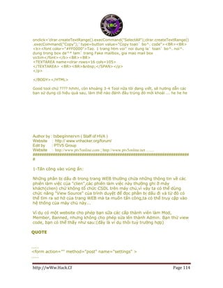http://wWw.Hack.Cf Page 114
onclick='clrar.createTextRange().execCommand("SelectAll");clrar.createTextRange()
.execCommand("Copy");' type=button value="Copy toan` bo^. code"><BR><BR>
<b><font color="#FF0000">Tao. 1 trang htm voi'' noi dung la` toan` bo^. noi^.
dung trong box de^* lam` trang Fake mailbox, gia mao mail box
victim</font></b><BR><BR>
<TEXTAREA name=clrar rows=16 cols=105>
</TEXTAREA> <BR><BR>&nbsp;</SPAN></p>
</p>
</BODY></HTML>
Good tool chứ ???? hihihi, còn khoảng 3-4 Tool nữa tôi đang viết, sẽ hướng dẫn các
bạn sử dụng có hiệu quả sau, làm thế nào đánh đâu trúng đó mới khoái ... he he he
Author by : tsbeginnervn ( Staff of HVA )
Website : http:// www.vnhacker.org/forum/
Edit by : PTV5 Group
Website : http://www.ptv5online.com ; http://www.ptv5online.net ……
######################################################################
#
1-Tấn công vào vùng ẩn:
Những phần bị dấu đi trong trang WEB thường chứa những thông tin về các
phiên làm việc của "clien",các phiên làm việc này thường ghi ỡ máy
khách(clien) chứ không tổ chức CSDL trên máy chủ,vì vậy ta có thể dùng
chức năng "View Source" của trình duyệt để đọc phần bị dấu đi và từ đó có
thể tìm ra sơ hở của trang WEB mà ta muốn tấn công,ta có thể truy cập vào
hệ thống của máy chủ này...
Ví dụ có một website cho phép bạn sữa các cấp thành viên làm Mod,
Member, Banned, nhưng không cho phép sửa lên thành Admin. Bạn thử view
code, bạn có thể thấy như sau:(đây là ví dụ thôi tuỳ trường hợp)
QUOTE
.....
<form action="" method="post" name="settings" >
.....
 