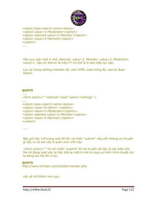 http://wWw.Hack.Cf Page 115
<select class=search name=status>
<option value=1>Moderator</option>
<option selected value=2>Member</option>
<option value=3>Banned</option>
</select>
.....
Hãy suy luận một tí nhé: Banned: value=3, Member: value=2, Moderator:
value=1. Vậy thì Admin là mấy??? Có thể là 0 okie tiếp tục nào:
Lưu lại trang setting member đó, edit HTML code trong đó, sửa lại đoạn
Select:
QUOTE
.....
<form action="" method="post" name="settings" >
.....
<select class=search name=status>
<option value=0>Admin </option>
<option value=1>Moderator</option>
<option selected value=2>Member</option>
<option value=3>Banned</option>
</select>
.....
Bây giờ hãy mỡ trang web đó lên và nhấn "submit" nào,vẩn không có chuyện
gì xãy ra cã sao vậy à quên xem chổ này:
<form action="" thì khi nhấn "submit" thì nó truyền dữ liệu là các biến cho
file nó đang load vậy ta hãy sữa lại một tí nhé ta copy url trên trình duyệt mà
ta đang lưu file đó ví dụ:
QUOTE
http://www.tinhban.com/phpbb/member.php
vậy sẽ trỡ thành như sau:
 