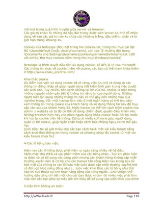 http://wWw.Hack.Cf Page 118
mã hoá trong quá trình truyền giữa server và browser.
Các giá trị khác: là những dữ liệu đặc trưng được web server lưu trữ để nhận
dạng về sau các giá trị này ko chứa các khoảng trắng, dấu chấm, phẩy và bị
giới hạn trong khoảng 4k.
cookies của Netscape (NS) đặt trong file cookies.txt, trong thư mục cài đặt
NS Usersdefault (hoặc UserYourname), còn của IE thường đặt trong
Documents and SettingsUsernamecookiesusername@sitename.txt. (đối
với win9x, thư mục cookies nằm trong thư mục Windows/cookies)
Netscape là trình duyệt đầu tiên sử dụng cookie, kế đến là IE của microsoft.
Các thông tin khác về cookie thêm về cookie, các bạn có thể tham khảo thêm
ở http://www.cooki_ecentral.com/
Khai thác cookie
Ưu điểm của việc sử dụng cookie đã rõ ràng, việc lưu trữ và dùng lại các
thông tin đăng nhập sẽ giúp người dùng tiết kiệm thời gian trong việc duyệt
các web site. Tuy nhiên, bên cạnh những lợi ích của nó. cookie là một trong
những nguyên nhân gây tiết lộ thông tin riêng tư của người dùng. Những
người biết tận dụng những thông tin này có thể gây nên những hậu quả
nghiêm trọng. VD: một hacker làm việc ở một ngân hàng có thể tìm cách
xem thông tin trong cookie của khách hàng và sử dụng thông tin này để truy
cập vào acc của khách hàng đó. Hoặc hacker có thể tìm cách trộm cookie của
admin 1 website và từ đó có thể dễ dàng chiếm được quyền điều khiển site.
Những browser hiện nay cho phép người dùng khóa cookie hoặc hỏi họ trước
khi lưu lại cookie trên hệ thống. Cũng có nhiều software giúp người dùng
quản lý tốt cookie, giúp ngăn chặn hoặc cảnh báo những nguy cơ có thể gây
hại.
(Còn tiếp: tôi sẽ giới thiệu cho các bạn cách hack một vài kiểu forum bằng
cách khai thác thông tin trong cookie và phương pháp lấy cookie từ một vài
kiểu forum chưa fix)
4-Các lổ hổng bảo mật:
Hiện nay các lổ hổng được phát hiện ra ngày càng nhiều về hệ điều
hành,máy chủ WEB,và các phần mềm của các hảng khác...Tuy khi phát hiện
ra được và có bổ sung các bảng path nhưng các khách hàng không cập nhật
thường xuyên nên là cơ hội cho các hacker tấn công.Hiện nay trong box lổi
bảo mật của chúng ta các lổi bảo mật luôn được cập nhật thường xuyên(nhờ
có đôi ngũ Mod năng động như L...)còn việc khai thác các lổ hổng như thế
nào thì tuy thuộc sự linh hoạt năng động của từng người...Chứ khôgn thể
hướng dẩn từng chi tiết một cho các bạn được vì còn rất nhiều việc phải làm
nữa nên các bạn phải tự mày mò tìm hiểu để bổ sung vào kiến thức của mình
5-Cấu hình không an toàn:
 
