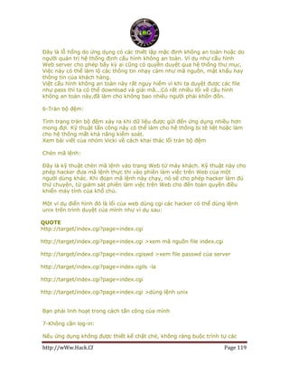 http://wWw.Hack.Cf Page 119
Đây là lỗ hổng do ứng dụng có các thiết lập mặc định không an toàn hoặc do
người quản trị hệ thống định cấu hình không an toàn. Ví dụ như cấu hình
Web server cho phép bấy kỳ ai cũng có quyền duyệt qua hệ thống thư mục.
Việc này có thể làm lộ các thông tin nhạy cảm như mã nguồn, mật khẩu hay
thông tin của khách hàng.
Việt cấu hình không an toàn này rất nguy hiểm vì khi ta duyệt được các file
như pass thì ta có thể download và giải mã...Có rất nhiều lổi về cấu hình
không an toàn này,đã làm cho không bao nhiêu người phải khốn đốn.
6-Tràn bộ đệm:
Tình trạng tràn bộ đệm xảy ra khi dữ liệu được gửi đến ứng dụng nhiều hơn
mong đợi. Kỹ thuật tấn công này có thể làm cho hệ thống bị tê liệt hoặc làm
cho hệ thống mất khả năng kiểm soát.
Xem bài viết của nhóm Vicki về cách khai thác lổi tràn bộ đệm
Chèn mã lệnh:
Đây là kỹ thuật chèn mã lệnh vào trang Web từ máy khách. Kỹ thuật này cho
phép hacker đưa mã lệnh thực thi vào phiên làm việc trên Web của một
người dùng khác. Khi đoạn mã lệnh này chạy, nó sẽ cho phép hacker làm đủ
thứ chuyện, từ giám sát phiên làm việc trên Web cho đến toàn quyền điều
khiển máy tính của khổ chủ.
Một ví dụ điển hình đó là lổi của web dùng cgi các hacker có thể dùng lệnh
unix trên trình duyệt của mình như ví dụ sau:
QUOTE
http://target/index.cgi?page=index.cgi
http://target/index.cgi?page=index.cgi >xem mã nguồn file index.cgi
http://target/index.cgi?page=index.cgiswd >xem file passwd của server
http://target/index.cgi?page=index.cgils -la
http://target/index.cgi?page=index.cgi
http://target/index.cgi?page=index.cgi >dùng lệnh unix
Bạn phải linh hoạt trong cách tấn công của mình
7-Không cần log-in:
Nếu ứng dụng không được thiết kế chặt chẻ, không ràng buộc trình tự các
 