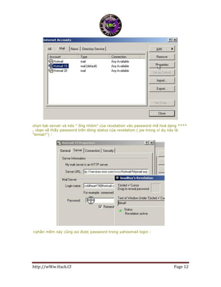 http://wWw.Hack.Cf Page 12
chọn tab server và kéo " ống nhòm" của revelation vào password mã hoá dạng ****
, vbạn sẽ thấy password trên dòng status của revelation ( pw trong ví dụ này là
"bimat!") :
+phần mềm này cũng soi được password trong yahoomail login :
 