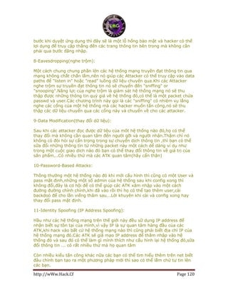 http://wWw.Hack.Cf Page 120
bước khi duyệt ứng dụng thì đây sẽ là một lỗ hổng bảo mật và hacker có thể
lợi dụng để truy cập thẳng đến các trang thông tin bên trong mà không cần
phải qua bước đăng nhập.
8-Eavesdropping(nghe trộm):
Một cách chung chung phần lớn các hệ thống mạng truyền đạt thông tin qua
mạng không chắt chắn lắm,nên nó giúp các Attacker có thể truy cập vào data
paths để "listen in" hoặc "read" luồng dữ liệu chuyển qua.Khi các Attacker
nghe trộm sự truyền đạt thông tin nó sẽ chuyển đến "sniffing" or
"snooping".Năng lực của nghe trộm là giám sát hệ thống mạng nó sẽ thu
thập được những thông tin quý giá về hệ thống đó,có thể là một packet chứa
passwd và user.Các chương trình này gọi là các "sniffing" có nhiệm vụ lắng
nghe các cổng của một hệ thống mà các hacker muốn tấn công,nó sẽ thu
thập các dữ liệu chuyển qua các cổng này và chuyển về cho các attacker.
9-Data Modification(thay đổi dữ liệu):
Sau khi các attacker đọc được dữ liệu của môt hệ thống nào đó,họ có thể
thay đổi mà không cần quan tâm đến người gỡi và người nhận.Thậm chí nó
không có đòi hỏi sự cẩn trọng trong sự chuyển dịch thông tin ,thì bạn có thể
sữa đổi những thông tìn từ những packet này một cách dể dàng ví dụ như
trong một cuộc giao dich nào đó bạn có thể thay đổi thông tin về giá trị của
sãn phẩm...Có nhiều thứ mà các ATK quan tâm(hãy cẩn thận)
10-Password-Based Attacks:
Thông thường một hệ thống nào đó khi mới cấu hình thì cũng có một User và
pass mặt định,những một số admin của hệ thống sau khi config xong thì
không đổi,đây là cơ hội để có thể giúp các ATK xâm nhập vào một cách
đường đường chính chính,khi đã vào rồi thì họ có thể tạo thêm user,cài
backdoỏ để cho lần viếng thăm sau...Lời khuyên khi cài và config xong hay
thay đổi pass mặt định.
11-Identity Spoofing (IP Address Spoofing):
Hầu như các hệ thống mạng trên thế giới này đều sữ dụng IP address để
nhận biết sự tồn tại của mình,vì vậy IP là sự quan tâm hàng đầu của các
ATK,khi hack vào bất cứ hệ thống mạng nào thì cũng phải biết địa chỉ IP của
hệ thống mạng đó.Các ATK sẽ giã mạo IP address để thâm nhập vào hệ
thống đó và sau đó có thể làm gì mình thích như cấu hình lại hệ thống đó,sữa
đổi thông tin ... có rất nhiều thứ mà họ quan tâm
Còn nhiều kiểu tấn công khác nữa các bạn có thể tìm hiểu thêm trên net biết
đâu chính bạn tạo ra một phương pháp mới thì sao có thể lắm chứ tự tin lên
các bạn.
 