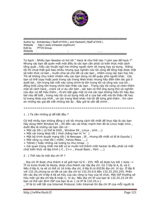 http://wWw.Hack.Cf Page 121
#######################################################################
Author by : Anhdenday ( Staff of HVA ), and Hackertt ( Staff of HVA )
Website : http:// www.vnhacker.org/forum/
Edit by : PTV5 Group
Website : http://www.ptv5online.com ; http://www.ptv5online.net ……
#######################################################################
Tự bạch : Nhiều bạn Newbie có hỏi tôi “ Hack là như thế nào ? Làm sao để hack ?”
Nhưng các bạn đã quên mất một điều là các bạn cần phảI có kiến thức một cách
tổng quát , hiểu các thuật ngữ mà những người rành về mạng hay sử dụng . Riêng
tôi thì chưa thật giỏi bao nhiêu nhưng qua nghiên cứu tôi cũng đã tổng hợp được một
số kiến thức cơ bản , muốn chia sẻ cho tất cả các bạn , nhằm cùng các bạn học hỏi .
Tôi sẽ không chịu trách nhiệm nếu các bạn dùng nó để quậy phá ngườI khác . Các
bạn có thể copy hoặc post trong các trang Web khác nhưng hãy điền tiên tác giả ở
dướI bài , tôn trọng bài viết này cũng chính là tôn trọng tôi và công sức của tôi ,
đồng thờI cũng tôn trọng chính bản thân các bạn . Trong này tôi cũng có chèn thêm
một số cách hack , crack và ví dụ căn bản , các bạn có thể ứng dụng thử và nghiên
cứu đọc nó để hiểu thêm , rồ khi bắt gặp một từ mà các bạn không hiểu thì hãy đọc
bài này để biết , trong này tôi có sử dụng một số ý của bài viết mà tôi thấy rất hay
từ trang Web của HVA , và các trang Web khác mà tôi đã từng ghé thăm . Xin cảm
ơn những tác giả đã viết những bài ấy . Bây giờ là vấn đề chính .
====================================================
1 . ) Ta cần những gì để bắt đầu ?
Có thể nhiều bạn không đồng ý với tôi nhưng cách tốt nhất để thực tập là các bạn
hãy dùng HĐH Window 9X , rồI đến các cái khác mạnh hơn đó là Linux hoặc Unix ,
dướI đây là những cái bạn cần có :
+ Một cái OS ( có thể là DOS , Window 9X , Linux , Unit ….)
+ Một cái trang Web tốt ( HVA chẳng hạn hi`hi` )
+ Một bộ trình duyệt mạng tốt ( là Nescape , IE , nhưng tốt nhất có lẽ là Gozzila )
+ Một công cụ chat tốt ( mIRC ,Yahoo Mass …..)
+ Telnet ( hoặc những cái tương tự như nmap …)
+ Cái quan trọng nhất mà bất cứ ai muốn trở thành một hacker là đều phảI có một
chút kiến thức về lập trình ( C , C++ , Visual Basic , Pert …..)
2 . ) Thế nào là một địa chỉ IP ?
_ Địa chỉ IP được chia thành 4 số giới hạn từ 0 - 255. Mỗi số được lưu bởi 1 byte ->
!P có kicks thước là 4byte, được chia thành các lớp địa chỉ. Có 3 lớp là A, B, và C.
Nếu ở lớp A, ta sẽ có thể có 16 triệu điạ chỉ, ở lớp B có 65536 địa chỉ. Ví dụ: Ở lớp B
với 132.25,chúng ta có tất cả các địa chỉ từ 132.25.0.0 đến 132.25.255.255. Phần
lớn các địa chỉ ở lớp A llà sở hữu của các công ty hay của tổ chức. Một ISP thường sở
hữu một vài địa chỉ lớp B hoặc C. Ví dụ: Nếu địa chỉ IP của bạn là 132.25.23.24 thì
bạn có thể xác định ISP của bạn là ai. ( có IP là 132.25.x.)
_ IP là từ viết tắt của Internet Protocol, trên Internet thì địa chỉ IP của mỗI người là
 